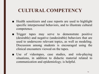 CULTURAL COMPETENCY
■ Health sensitizers and case reports are used to highlight
specific interpersonal behaviors, and to illustrate cultural
competence.
■ Trigger tapes may serve to demonstrate positive
(desirable) and negative (undesirable) behaviors that are
used to underscore relevant topics, as well as modeling.
Discussion among students is encouraged using the
clinical encounters viewed on the tapes.
■ Use of videotapes, case studies, and role-playing
situations, in addition to didactic material related to
communication and epidemiology, is helpful.
79
 