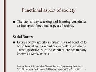 Functional aspect of society
■ The day to day teaching and learning constitutes
an important functional aspect of society.
Social Norms
■ Every society specifies certain rules of conduct to
be followed by its members in certain situations.
These specified rules of conduct are technically
known as social norms.
8
Source: Peter S. Essentials of Preventive and Community Dentistry,
3rd edition. New Delhi; Arya Publishing House.2006. p.231-269
 