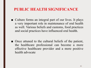 PUBLIC HEALTH SIGNIFICANCE
■ Culture forms an integral part of our lives. It plays
a very important role in maintenance of oral health
as well. Various beliefs and customs, food practices
and social practices have influenced oral health.
■ Once attuned to the cultural beliefs of the patient,
the healthcare professional can become a more
effective healthcare provider and a more positive
health advocate
80
 