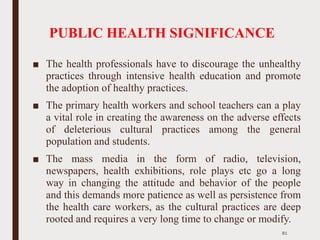 PUBLIC HEALTH SIGNIFICANCE
■ The health professionals have to discourage the unhealthy
practices through intensive health education and promote
the adoption of healthy practices.
■ The primary health workers and school teachers can a play
a vital role in creating the awareness on the adverse effects
of deleterious cultural practices among the general
population and students.
■ The mass media in the form of radio, television,
newspapers, health exhibitions, role plays etc go a long
way in changing the attitude and behavior of the people
and this demands more patience as well as persistence from
the health care workers, as the cultural practices are deep
rooted and requires a very long time to change or modify.
81
 