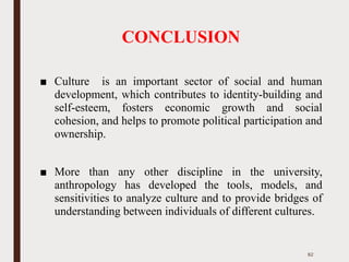 CONCLUSION
■ Culture is an important sector of social and human
development, which contributes to identity-building and
self-esteem, fosters economic growth and social
cohesion, and helps to promote political participation and
ownership.
■ More than any other discipline in the university,
anthropology has developed the tools, models, and
sensitivities to analyze culture and to provide bridges of
understanding between individuals of different cultures.
82
 