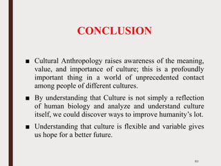 CONCLUSION
■ Cultural Anthropology raises awareness of the meaning,
value, and importance of culture; this is a profoundly
important thing in a world of unprecedented contact
among people of different cultures.
■ By understanding that Culture is not simply a reflection
of human biology and analyze and understand culture
itself, we could discover ways to improve humanity’s lot.
■ Understanding that culture is flexible and variable gives
us hope for a better future.
83
 
