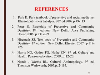 REFERENCES
1. Park K. Park textbook of preventive and social medicine.
Bhanot publishers Jabalpur. 20th ed.2009.p 49-113
2. Peter S. Essentials of Preventive and Community
Dentistry, 3rd edition. New Delhi; Arya Publishing
House.2006. p.231-269
3. Hiremath SS. Text book of Preventive and Community
Dentistry. 1st edition. New Delhi; Elsevier 2007: p.119-
126
4. Harris NO, Godoy FG, Nathe CN. 8th ed. Culture and
Health. Pearson education; 2009.p.112-20.
5. Nanda , Warms RL. Cultural Anthropology. 9th ed.
Thomson Wadsworth; 2007.p. 2-114.
84
 