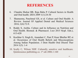REFERENCES
6. Chandra Shekar BR, Raja Babu P. Cultural factors in Health
and Oral health. IJDA 2009 1(1):24-30
7. Shameema, Panchmal GS, et al. Culture and Oral Health- A
Review. Journal Of Applied Dental and Medical Sciences
2016; 2(4):72-9.
8. Reddy S, Anitha. Culture and its Influence on Nutrition and
Oral Health. Biomed. & Pharmacol. J.oct 2015 8(spl. Edn.),
613-620
9. Kochhar S, Singh K, Anandani C, Pani P, Kaur Bhullar RP, et
al. Occurrence of Oral Health Beliefs and Misconceptions
Among Indian Population. J Dent Health Oral Disord Ther
2014 1(5): 1-4
10. Scully C, Wilson NHF. Culturally sensitive oral healthcare.
Quintessence publishing co. 1st edi 2006.1-160
85
 