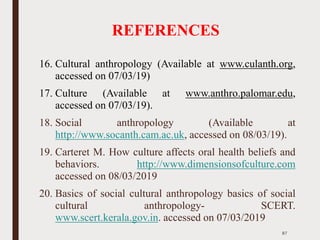REFERENCES
16. Cultural anthropology (Available at www.culanth.org,
accessed on 07/03/19)
17. Culture (Available at www.anthro.palomar.edu,
accessed on 07/03/19).
18. Social anthropology (Available at
http://www.socanth.cam.ac.uk, accessed on 08/03/19).
19. Carteret M. How culture affects oral health beliefs and
behaviors. http://www.dimensionsofculture.com
accessed on 08/03/2019
20. Basics of social cultural anthropology basics of social
cultural anthropology- SCERT.
www.scert.kerala.gov.in. accessed on 07/03/2019
87
 