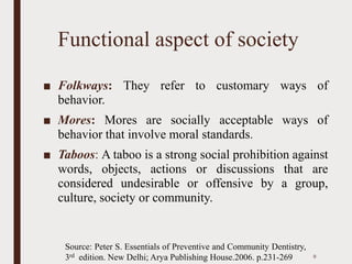 Functional aspect of society
■ Folkways: They refer to customary ways of
behavior.
■ Mores: Mores are socially acceptable ways of
behavior that involve moral standards.
■ Taboos: A taboo is a strong social prohibition against
words, objects, actions or discussions that are
considered undesirable or offensive by a group,
culture, society or community.
9
Source: Peter S. Essentials of Preventive and Community Dentistry,
3rd edition. New Delhi; Arya Publishing House.2006. p.231-269
 