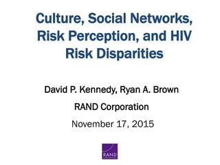 Culture, Social Networks,
Risk Perception, and HIV
Risk Disparities
David P. Kennedy, Ryan A. Brown
RAND Corporation
November 17, 2015
 