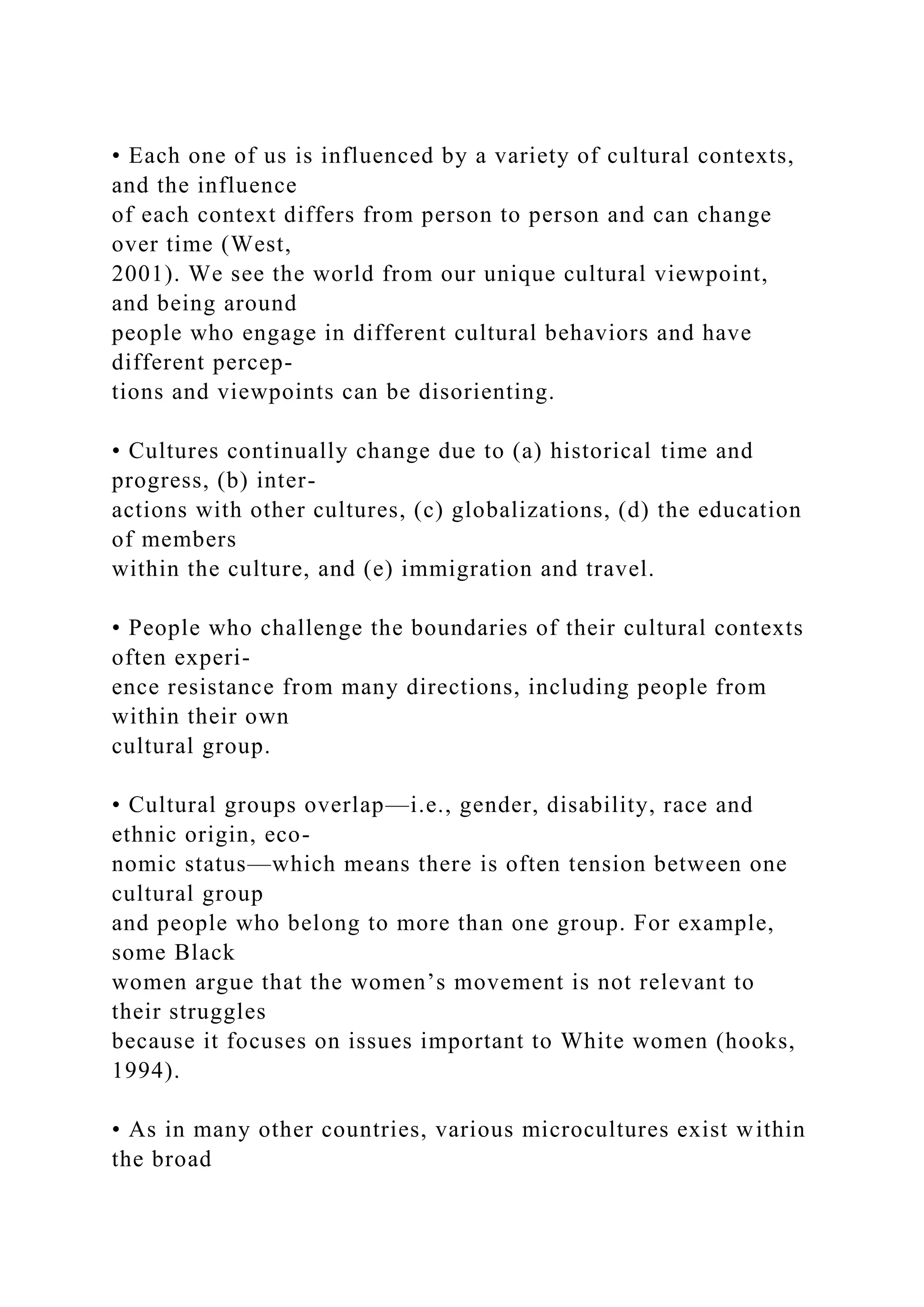 • Each one of us is influenced by a variety of cultural contexts,
and the influence
of each context differs from person to person and can change
over time (West,
2001). We see the world from our unique cultural viewpoint,
and being around
people who engage in different cultural behaviors and have
different percep-
tions and viewpoints can be disorienting.
• Cultures continually change due to (a) historical time and
progress, (b) inter-
actions with other cultures, (c) globalizations, (d) the education
of members
within the culture, and (e) immigration and travel.
• People who challenge the boundaries of their cultural contexts
often experi-
ence resistance from many directions, including people from
within their own
cultural group.
• Cultural groups overlap—i.e., gender, disability, race and
ethnic origin, eco-
nomic status—which means there is often tension between one
cultural group
and people who belong to more than one group. For example,
some Black
women argue that the women’s movement is not relevant to
their struggles
because it focuses on issues important to White women (hooks,
1994).
• As in many other countries, various microcultures exist within
the broad
 