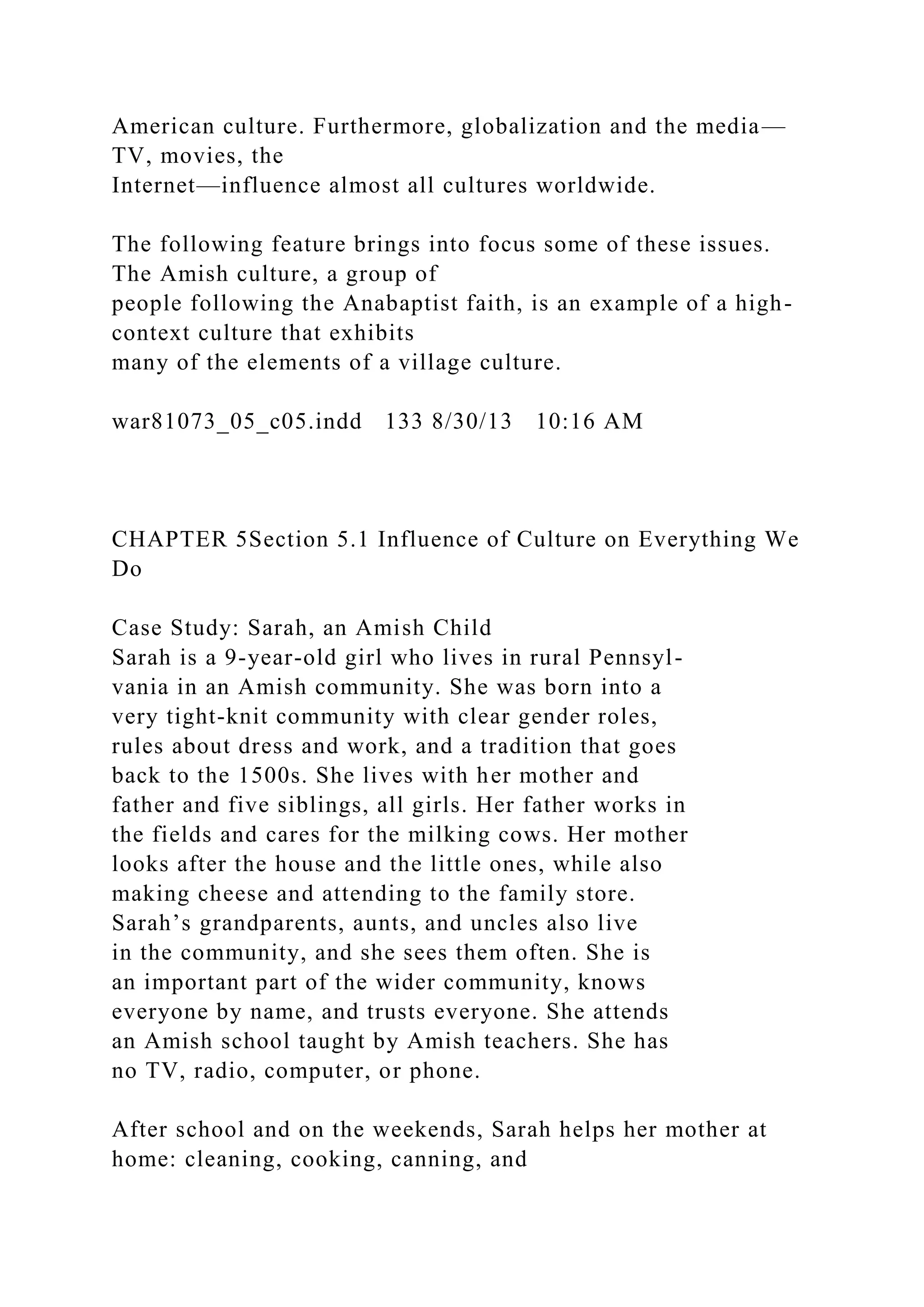 American culture. Furthermore, globalization and the media—
TV, movies, the
Internet—influence almost all cultures worldwide.
The following feature brings into focus some of these issues.
The Amish culture, a group of
people following the Anabaptist faith, is an example of a high-
context culture that exhibits
many of the elements of a village culture.
war81073_05_c05.indd 133 8/30/13 10:16 AM
CHAPTER 5Section 5.1 Influence of Culture on Everything We
Do
Case Study: Sarah, an Amish Child
Sarah is a 9-year-old girl who lives in rural Pennsyl-
vania in an Amish community. She was born into a
very tight-knit community with clear gender roles,
rules about dress and work, and a tradition that goes
back to the 1500s. She lives with her mother and
father and five siblings, all girls. Her father works in
the fields and cares for the milking cows. Her mother
looks after the house and the little ones, while also
making cheese and attending to the family store.
Sarah’s grandparents, aunts, and uncles also live
in the community, and she sees them often. She is
an important part of the wider community, knows
everyone by name, and trusts everyone. She attends
an Amish school taught by Amish teachers. She has
no TV, radio, computer, or phone.
After school and on the weekends, Sarah helps her mother at
home: cleaning, cooking, canning, and
 