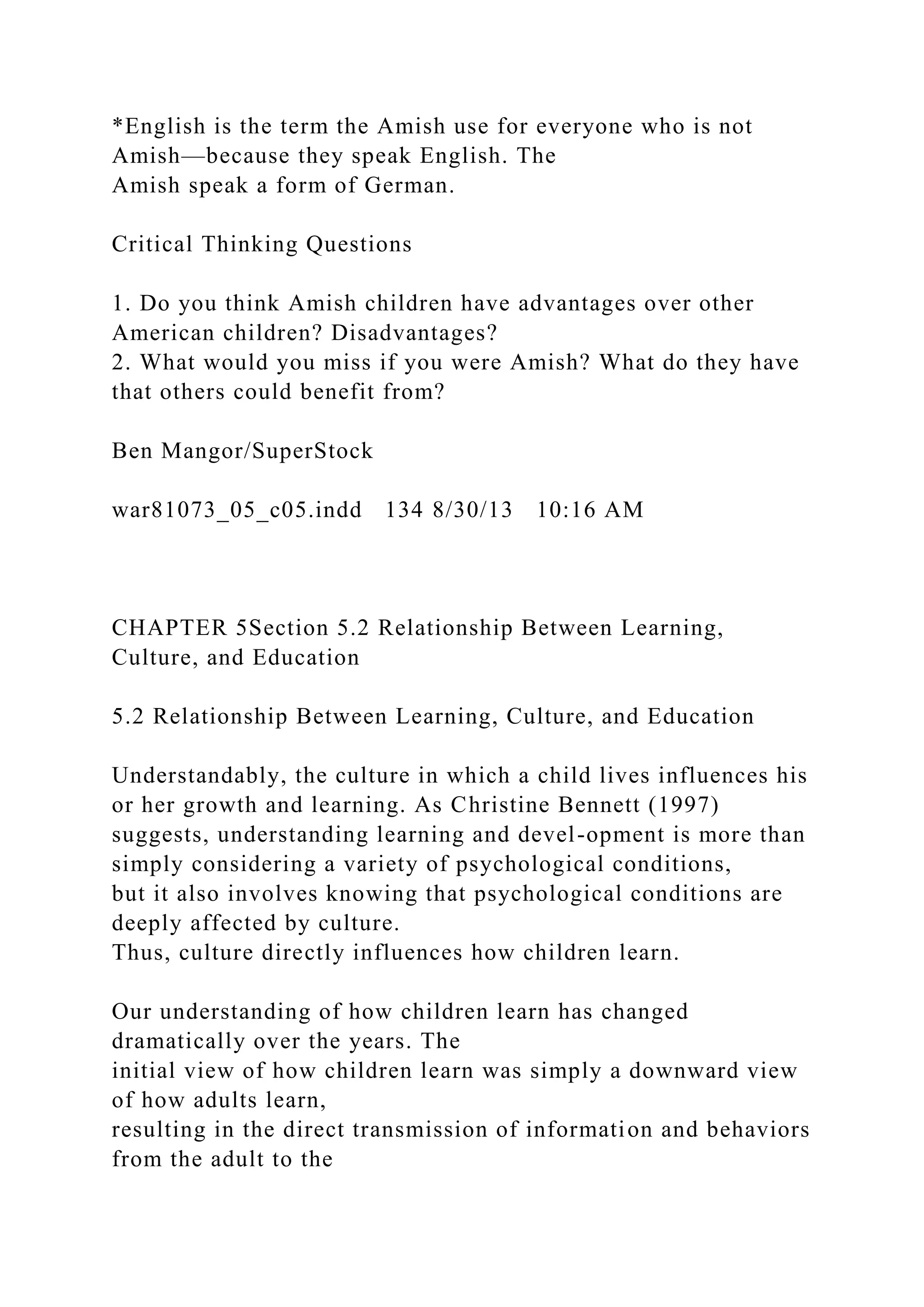 *English is the term the Amish use for everyone who is not
Amish—because they speak English. The
Amish speak a form of German.
Critical Thinking Questions
1. Do you think Amish children have advantages over other
American children? Disadvantages?
2. What would you miss if you were Amish? What do they have
that others could benefit from?
Ben Mangor/SuperStock
war81073_05_c05.indd 134 8/30/13 10:16 AM
CHAPTER 5Section 5.2 Relationship Between Learning,
Culture, and Education
5.2 Relationship Between Learning, Culture, and Education
Understandably, the culture in which a child lives influences his
or her growth and learning. As Christine Bennett (1997)
suggests, understanding learning and devel-opment is more than
simply considering a variety of psychological conditions,
but it also involves knowing that psychological conditions are
deeply affected by culture.
Thus, culture directly influences how children learn.
Our understanding of how children learn has changed
dramatically over the years. The
initial view of how children learn was simply a downward view
of how adults learn,
resulting in the direct transmission of information and behaviors
from the adult to the
 