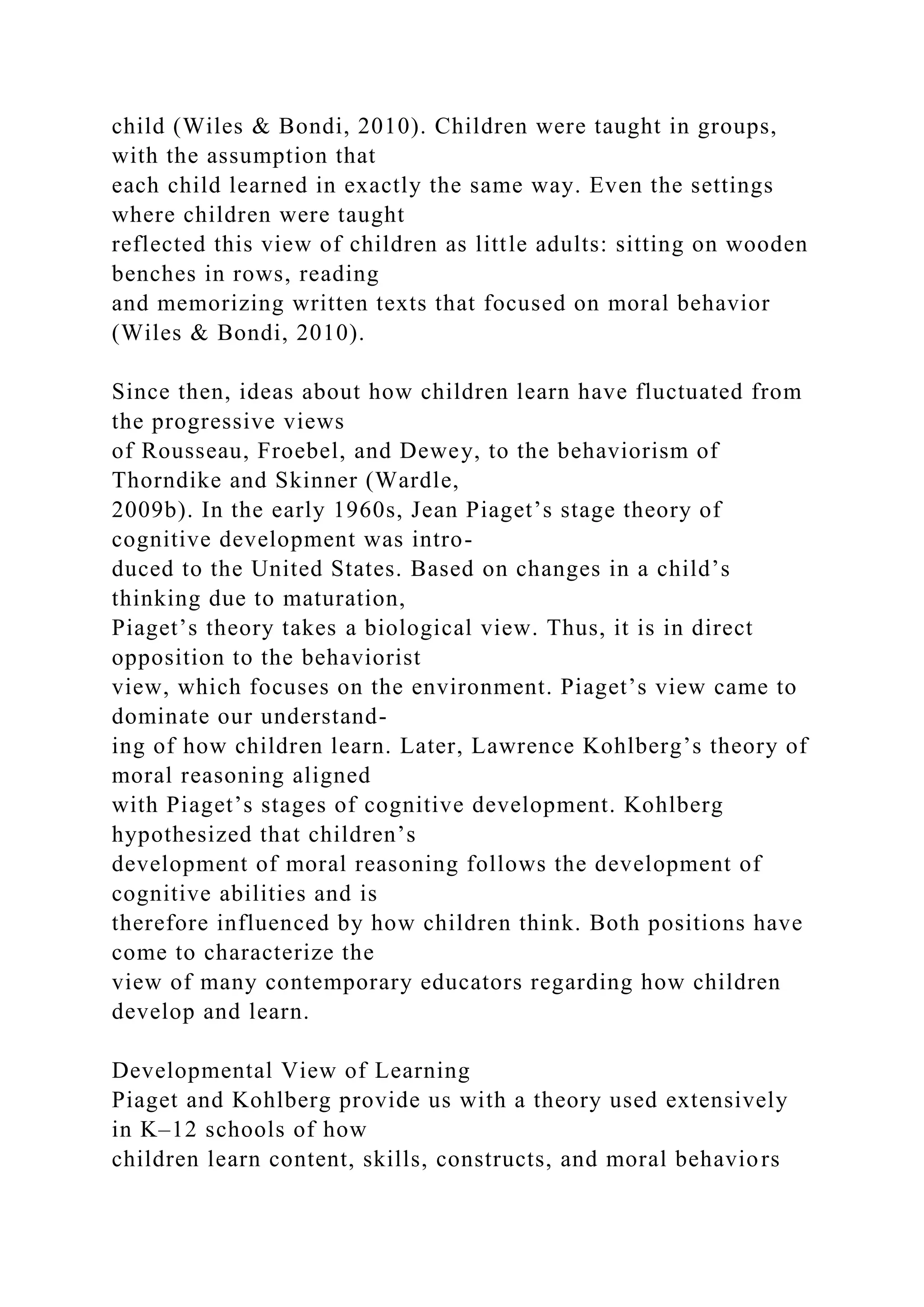child (Wiles & Bondi, 2010). Children were taught in groups,
with the assumption that
each child learned in exactly the same way. Even the settings
where children were taught
reflected this view of children as little adults: sitting on wooden
benches in rows, reading
and memorizing written texts that focused on moral behavior
(Wiles & Bondi, 2010).
Since then, ideas about how children learn have fluctuated from
the progressive views
of Rousseau, Froebel, and Dewey, to the behaviorism of
Thorndike and Skinner (Wardle,
2009b). In the early 1960s, Jean Piaget’s stage theory of
cognitive development was intro-
duced to the United States. Based on changes in a child’s
thinking due to maturation,
Piaget’s theory takes a biological view. Thus, it is in direct
opposition to the behaviorist
view, which focuses on the environment. Piaget’s view came to
dominate our understand-
ing of how children learn. Later, Lawrence Kohlberg’s theory of
moral reasoning aligned
with Piaget’s stages of cognitive development. Kohlberg
hypothesized that children’s
development of moral reasoning follows the development of
cognitive abilities and is
therefore influenced by how children think. Both positions have
come to characterize the
view of many contemporary educators regarding how children
develop and learn.
Developmental View of Learning
Piaget and Kohlberg provide us with a theory used extensively
in K–12 schools of how
children learn content, skills, constructs, and moral behaviors
 