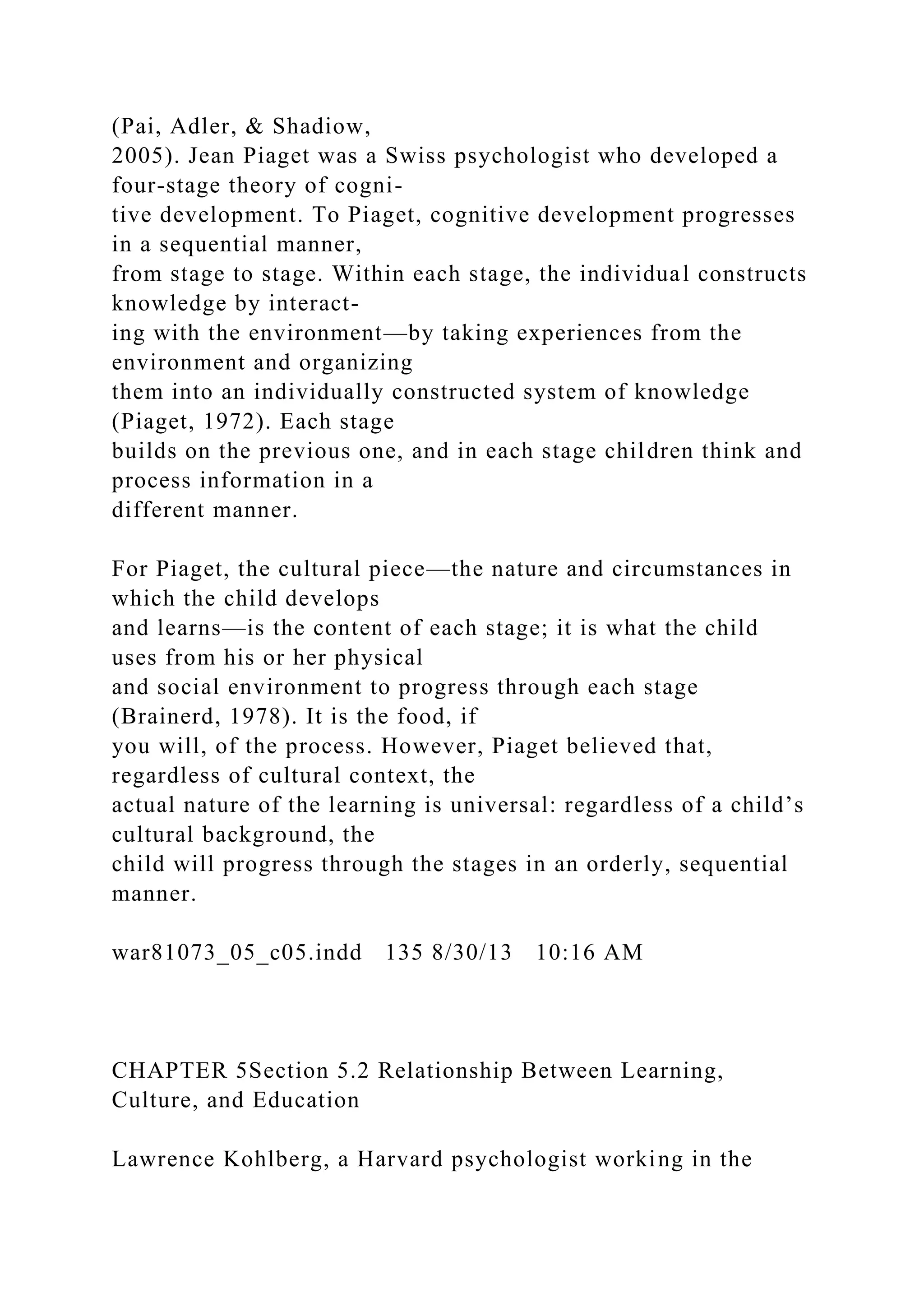 (Pai, Adler, & Shadiow,
2005). Jean Piaget was a Swiss psychologist who developed a
four-stage theory of cogni-
tive development. To Piaget, cognitive development progresses
in a sequential manner,
from stage to stage. Within each stage, the individual constructs
knowledge by interact-
ing with the environment—by taking experiences from the
environment and organizing
them into an individually constructed system of knowledge
(Piaget, 1972). Each stage
builds on the previous one, and in each stage children think and
process information in a
different manner.
For Piaget, the cultural piece—the nature and circumstances in
which the child develops
and learns—is the content of each stage; it is what the child
uses from his or her physical
and social environment to progress through each stage
(Brainerd, 1978). It is the food, if
you will, of the process. However, Piaget believed that,
regardless of cultural context, the
actual nature of the learning is universal: regardless of a child’s
cultural background, the
child will progress through the stages in an orderly, sequential
manner.
war81073_05_c05.indd 135 8/30/13 10:16 AM
CHAPTER 5Section 5.2 Relationship Between Learning,
Culture, and Education
Lawrence Kohlberg, a Harvard psychologist working in the
 