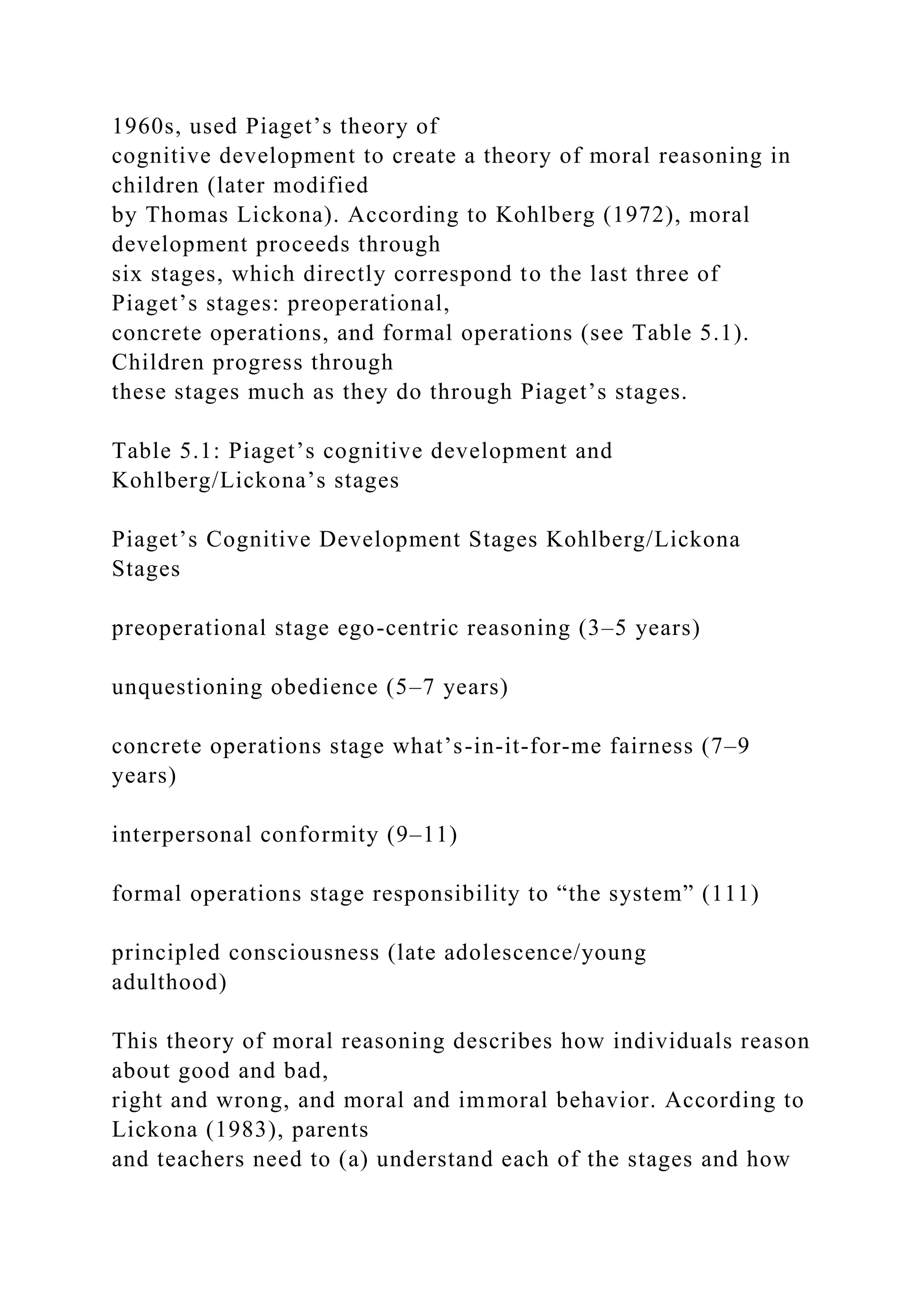 1960s, used Piaget’s theory of
cognitive development to create a theory of moral reasoning in
children (later modified
by Thomas Lickona). According to Kohlberg (1972), moral
development proceeds through
six stages, which directly correspond to the last three of
Piaget’s stages: preoperational,
concrete operations, and formal operations (see Table 5.1).
Children progress through
these stages much as they do through Piaget’s stages.
Table 5.1: Piaget’s cognitive development and
Kohlberg/Lickona’s stages
Piaget’s Cognitive Development Stages Kohlberg/Lickona
Stages
preoperational stage ego-centric reasoning (3–5 years)
unquestioning obedience (5–7 years)
concrete operations stage what’s-in-it-for-me fairness (7–9
years)
interpersonal conformity (9–11)
formal operations stage responsibility to “the system” (111)
principled consciousness (late adolescence/young
adulthood)
This theory of moral reasoning describes how individuals reason
about good and bad,
right and wrong, and moral and immoral behavior. According to
Lickona (1983), parents
and teachers need to (a) understand each of the stages and how
 