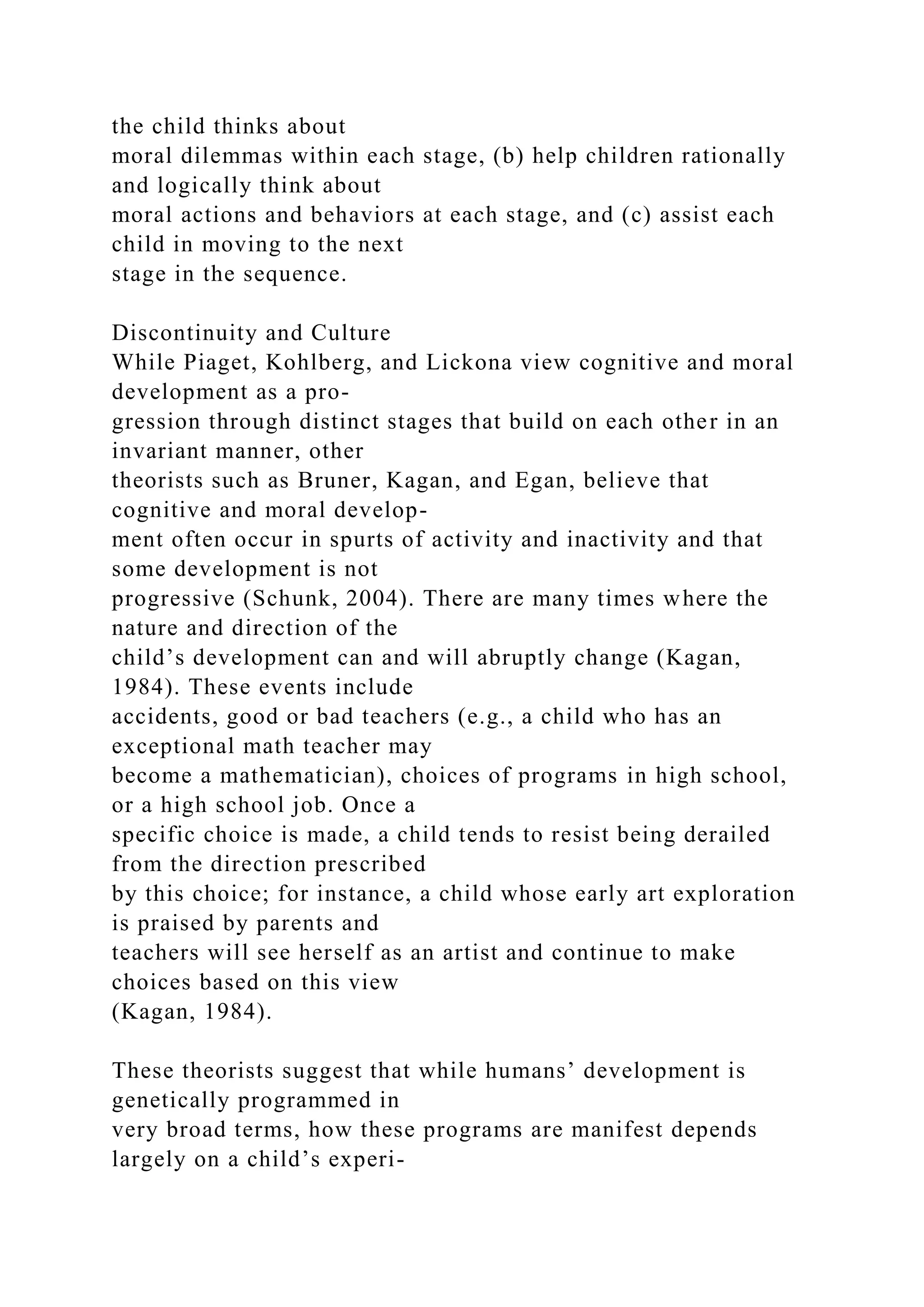 the child thinks about
moral dilemmas within each stage, (b) help children rationally
and logically think about
moral actions and behaviors at each stage, and (c) assist each
child in moving to the next
stage in the sequence.
Discontinuity and Culture
While Piaget, Kohlberg, and Lickona view cognitive and moral
development as a pro-
gression through distinct stages that build on each other in an
invariant manner, other
theorists such as Bruner, Kagan, and Egan, believe that
cognitive and moral develop-
ment often occur in spurts of activity and inactivity and that
some development is not
progressive (Schunk, 2004). There are many times where the
nature and direction of the
child’s development can and will abruptly change (Kagan,
1984). These events include
accidents, good or bad teachers (e.g., a child who has an
exceptional math teacher may
become a mathematician), choices of programs in high school,
or a high school job. Once a
specific choice is made, a child tends to resist being derailed
from the direction prescribed
by this choice; for instance, a child whose early art exploration
is praised by parents and
teachers will see herself as an artist and continue to make
choices based on this view
(Kagan, 1984).
These theorists suggest that while humans’ development is
genetically programmed in
very broad terms, how these programs are manifest depends
largely on a child’s experi-
 