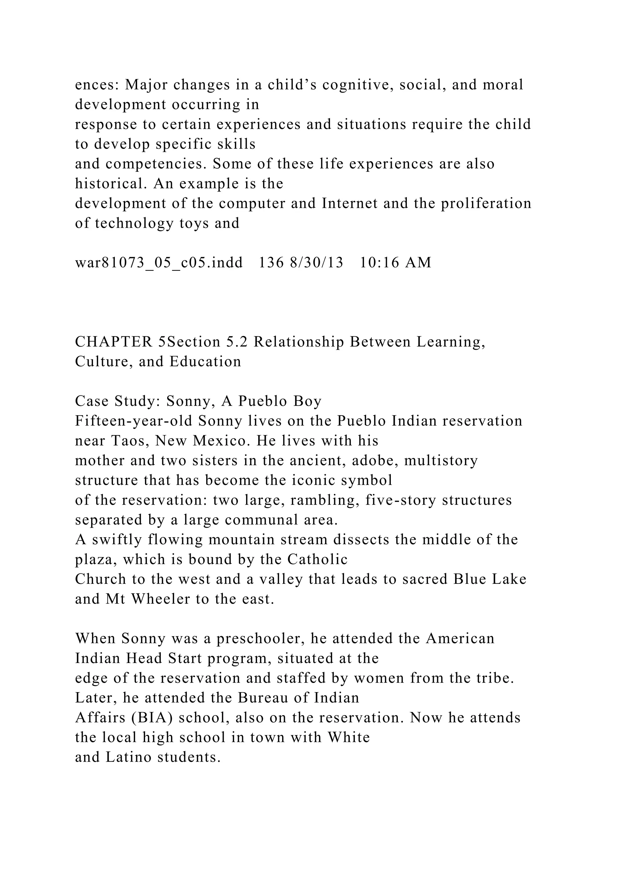 ences: Major changes in a child’s cognitive, social, and moral
development occurring in
response to certain experiences and situations require the child
to develop specific skills
and competencies. Some of these life experiences are also
historical. An example is the
development of the computer and Internet and the proliferation
of technology toys and
war81073_05_c05.indd 136 8/30/13 10:16 AM
CHAPTER 5Section 5.2 Relationship Between Learning,
Culture, and Education
Case Study: Sonny, A Pueblo Boy
Fifteen-year-old Sonny lives on the Pueblo Indian reservation
near Taos, New Mexico. He lives with his
mother and two sisters in the ancient, adobe, multistory
structure that has become the iconic symbol
of the reservation: two large, rambling, five-story structures
separated by a large communal area.
A swiftly flowing mountain stream dissects the middle of the
plaza, which is bound by the Catholic
Church to the west and a valley that leads to sacred Blue Lake
and Mt Wheeler to the east.
When Sonny was a preschooler, he attended the American
Indian Head Start program, situated at the
edge of the reservation and staffed by women from the tribe.
Later, he attended the Bureau of Indian
Affairs (BIA) school, also on the reservation. Now he attends
the local high school in town with White
and Latino students.
 