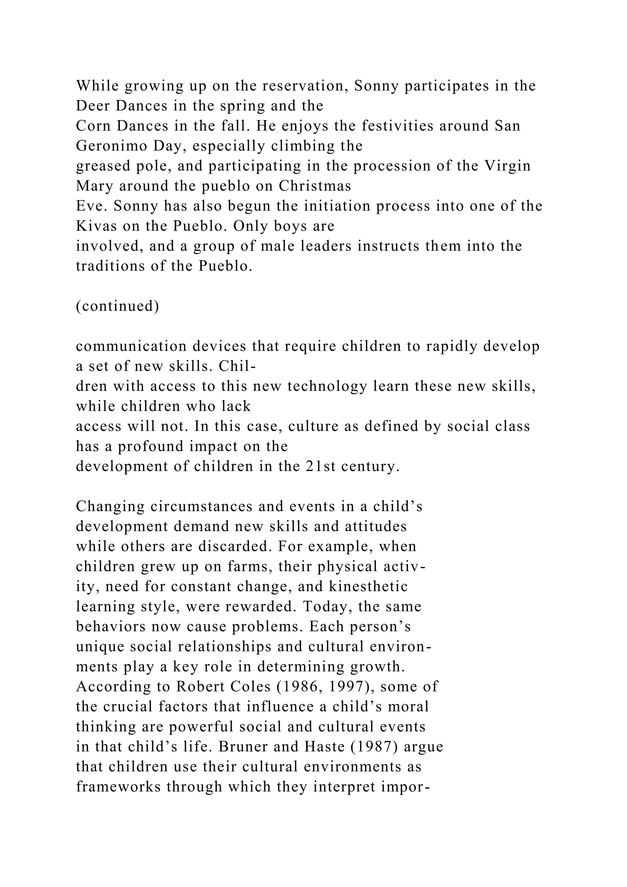 While growing up on the reservation, Sonny participates in the
Deer Dances in the spring and the
Corn Dances in the fall. He enjoys the festivities around San
Geronimo Day, especially climbing the
greased pole, and participating in the procession of the Virgin
Mary around the pueblo on Christmas
Eve. Sonny has also begun the initiation process into one of the
Kivas on the Pueblo. Only boys are
involved, and a group of male leaders instructs them into the
traditions of the Pueblo.
(continued)
communication devices that require children to rapidly develop
a set of new skills. Chil-
dren with access to this new technology learn these new skills,
while children who lack
access will not. In this case, culture as defined by social class
has a profound impact on the
development of children in the 21st century.
Changing circumstances and events in a child’s
development demand new skills and attitudes
while others are discarded. For example, when
children grew up on farms, their physical activ-
ity, need for constant change, and kinesthetic
learning style, were rewarded. Today, the same
behaviors now cause problems. Each person’s
unique social relationships and cultural environ-
ments play a key role in determining growth.
According to Robert Coles (1986, 1997), some of
the crucial factors that influence a child’s moral
thinking are powerful social and cultural events
in that child’s life. Bruner and Haste (1987) argue
that children use their cultural environments as
frameworks through which they interpret impor-
 