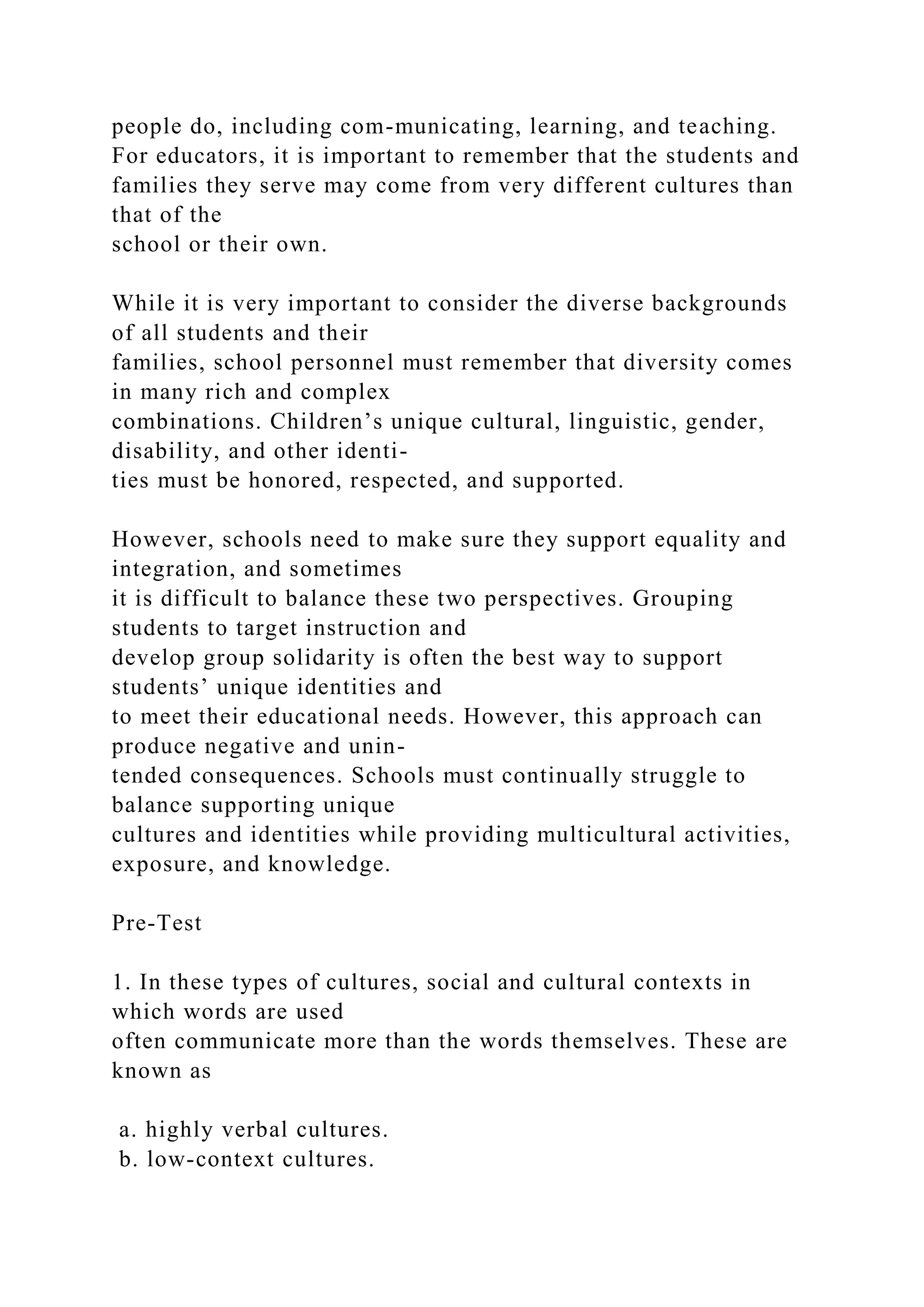 people do, including com-municating, learning, and teaching.
For educators, it is important to remember that the students and
families they serve may come from very different cultures than
that of the
school or their own.
While it is very important to consider the diverse backgrounds
of all students and their
families, school personnel must remember that diversity comes
in many rich and complex
combinations. Children’s unique cultural, linguistic, gender,
disability, and other identi-
ties must be honored, respected, and supported.
However, schools need to make sure they support equality and
integration, and sometimes
it is difficult to balance these two perspectives. Grouping
students to target instruction and
develop group solidarity is often the best way to support
students’ unique identities and
to meet their educational needs. However, this approach can
produce negative and unin-
tended consequences. Schools must continually struggle to
balance supporting unique
cultures and identities while providing multicultural activities,
exposure, and knowledge.
Pre-Test
1. In these types of cultures, social and cultural contexts in
which words are used
often communicate more than the words themselves. These are
known as
a. highly verbal cultures.
b. low-context cultures.
 