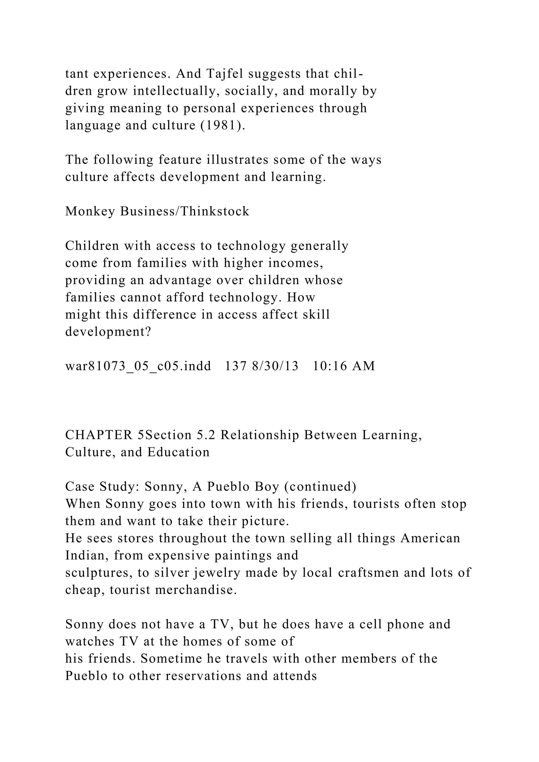 tant experiences. And Tajfel suggests that chil-
dren grow intellectually, socially, and morally by
giving meaning to personal experiences through
language and culture (1981).
The following feature illustrates some of the ways
culture affects development and learning.
Monkey Business/Thinkstock
Children with access to technology generally
come from families with higher incomes,
providing an advantage over children whose
families cannot afford technology. How
might this difference in access affect skill
development?
war81073_05_c05.indd 137 8/30/13 10:16 AM
CHAPTER 5Section 5.2 Relationship Between Learning,
Culture, and Education
Case Study: Sonny, A Pueblo Boy (continued)
When Sonny goes into town with his friends, tourists often stop
them and want to take their picture.
He sees stores throughout the town selling all things American
Indian, from expensive paintings and
sculptures, to silver jewelry made by local craftsmen and lots of
cheap, tourist merchandise.
Sonny does not have a TV, but he does have a cell phone and
watches TV at the homes of some of
his friends. Sometime he travels with other members of the
Pueblo to other reservations and attends
 