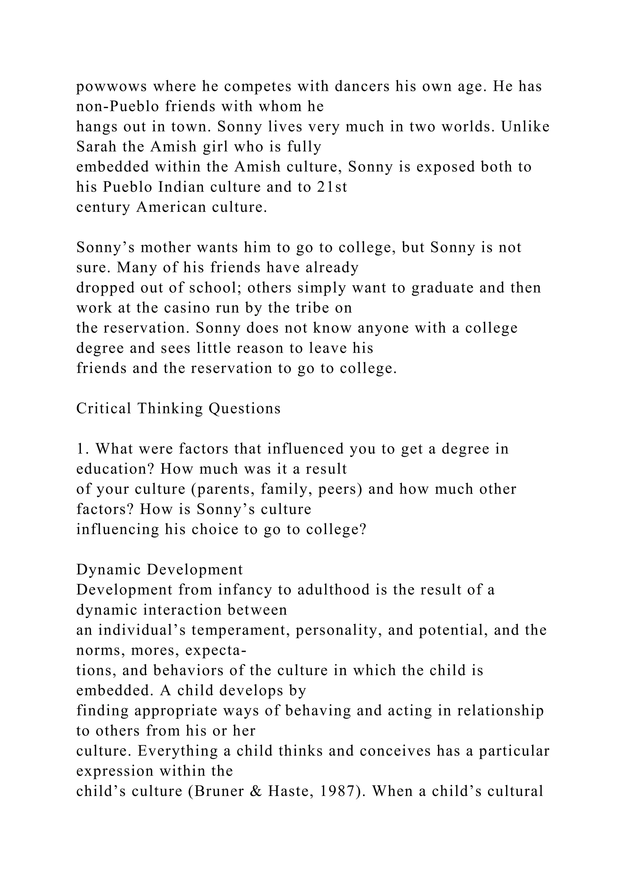powwows where he competes with dancers his own age. He has
non-Pueblo friends with whom he
hangs out in town. Sonny lives very much in two worlds. Unlike
Sarah the Amish girl who is fully
embedded within the Amish culture, Sonny is exposed both to
his Pueblo Indian culture and to 21st
century American culture.
Sonny’s mother wants him to go to college, but Sonny is not
sure. Many of his friends have already
dropped out of school; others simply want to graduate and then
work at the casino run by the tribe on
the reservation. Sonny does not know anyone with a college
degree and sees little reason to leave his
friends and the reservation to go to college.
Critical Thinking Questions
1. What were factors that influenced you to get a degree in
education? How much was it a result
of your culture (parents, family, peers) and how much other
factors? How is Sonny’s culture
influencing his choice to go to college?
Dynamic Development
Development from infancy to adulthood is the result of a
dynamic interaction between
an individual’s temperament, personality, and potential, and the
norms, mores, expecta-
tions, and behaviors of the culture in which the child is
embedded. A child develops by
finding appropriate ways of behaving and acting in relationship
to others from his or her
culture. Everything a child thinks and conceives has a particular
expression within the
child’s culture (Bruner & Haste, 1987). When a child’s cultural
 