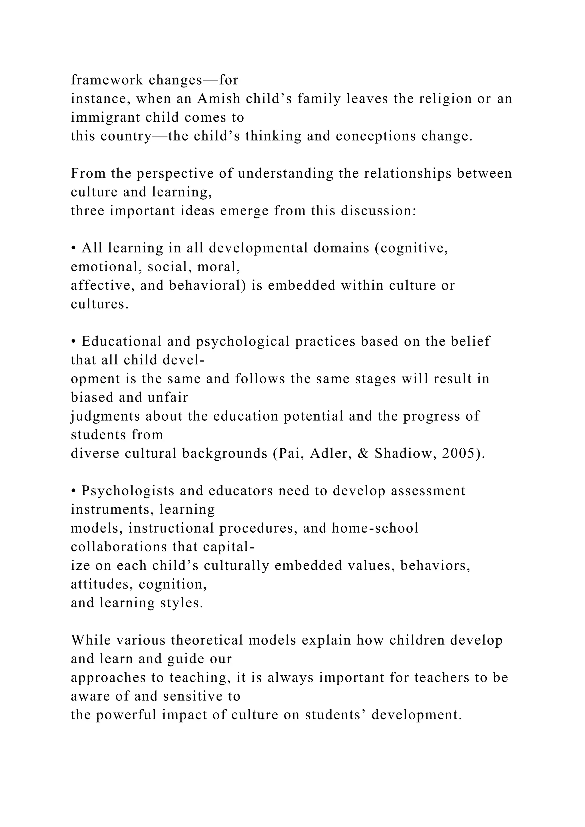 framework changes—for
instance, when an Amish child’s family leaves the religion or an
immigrant child comes to
this country—the child’s thinking and conceptions change.
From the perspective of understanding the relationships between
culture and learning,
three important ideas emerge from this discussion:
• All learning in all developmental domains (cognitive,
emotional, social, moral,
affective, and behavioral) is embedded within culture or
cultures.
• Educational and psychological practices based on the belief
that all child devel-
opment is the same and follows the same stages will result in
biased and unfair
judgments about the education potential and the progress of
students from
diverse cultural backgrounds (Pai, Adler, & Shadiow, 2005).
• Psychologists and educators need to develop assessment
instruments, learning
models, instructional procedures, and home-school
collaborations that capital-
ize on each child’s culturally embedded values, behaviors,
attitudes, cognition,
and learning styles.
While various theoretical models explain how children develop
and learn and guide our
approaches to teaching, it is always important for teachers to be
aware of and sensitive to
the powerful impact of culture on students’ development.
 