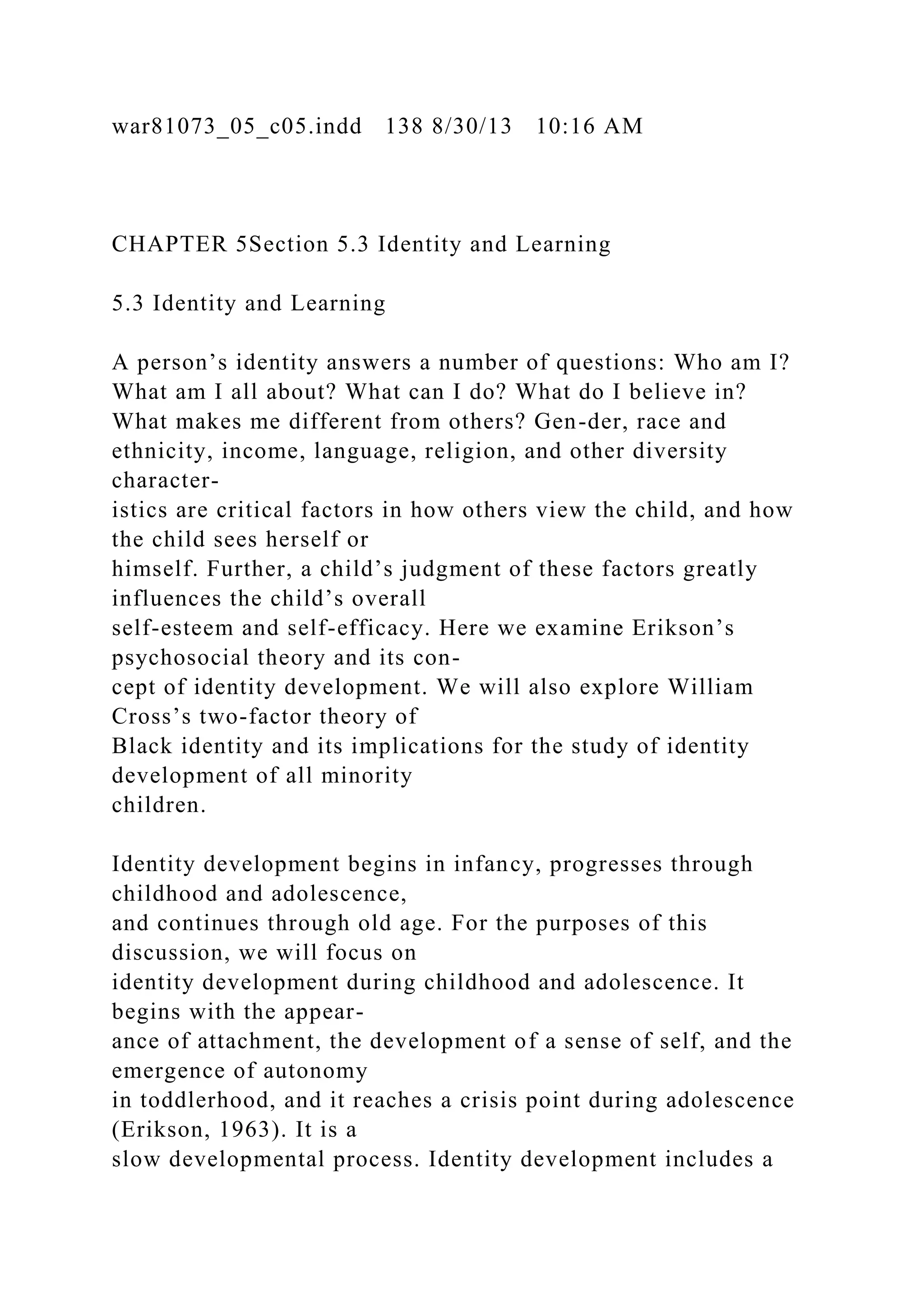 war81073_05_c05.indd 138 8/30/13 10:16 AM
CHAPTER 5Section 5.3 Identity and Learning
5.3 Identity and Learning
A person’s identity answers a number of questions: Who am I?
What am I all about? What can I do? What do I believe in?
What makes me different from others? Gen-der, race and
ethnicity, income, language, religion, and other diversity
character-
istics are critical factors in how others view the child, and how
the child sees herself or
himself. Further, a child’s judgment of these factors greatly
influences the child’s overall
self-esteem and self-efficacy. Here we examine Erikson’s
psychosocial theory and its con-
cept of identity development. We will also explore William
Cross’s two-factor theory of
Black identity and its implications for the study of identity
development of all minority
children.
Identity development begins in infancy, progresses through
childhood and adolescence,
and continues through old age. For the purposes of this
discussion, we will focus on
identity development during childhood and adolescence. It
begins with the appear-
ance of attachment, the development of a sense of self, and the
emergence of autonomy
in toddlerhood, and it reaches a crisis point during adolescence
(Erikson, 1963). It is a
slow developmental process. Identity development includes a
 