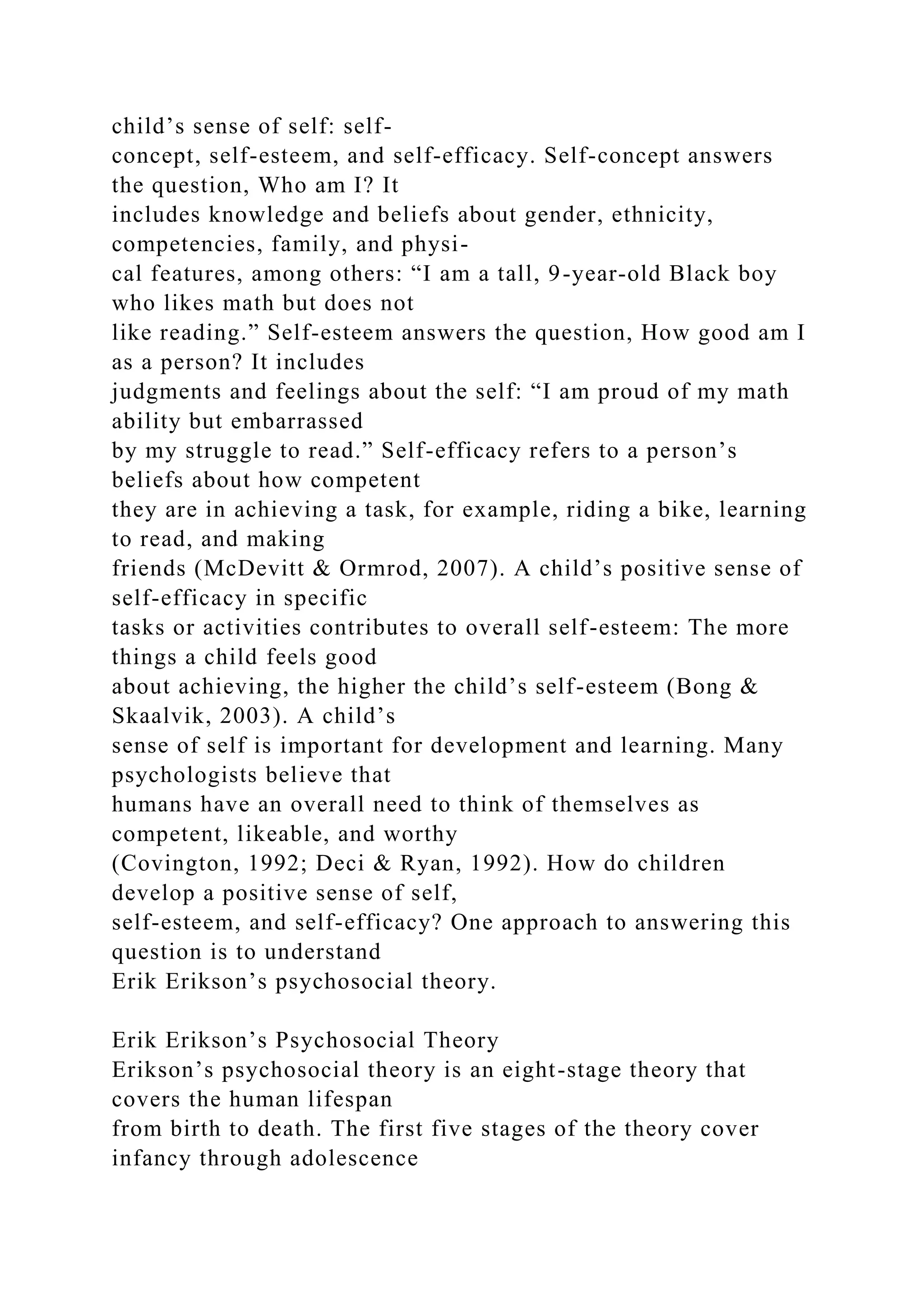 child’s sense of self: self-
concept, self-esteem, and self-efficacy. Self-concept answers
the question, Who am I? It
includes knowledge and beliefs about gender, ethnicity,
competencies, family, and physi-
cal features, among others: “I am a tall, 9-year-old Black boy
who likes math but does not
like reading.” Self-esteem answers the question, How good am I
as a person? It includes
judgments and feelings about the self: “I am proud of my math
ability but embarrassed
by my struggle to read.” Self-efficacy refers to a person’s
beliefs about how competent
they are in achieving a task, for example, riding a bike, learning
to read, and making
friends (McDevitt & Ormrod, 2007). A child’s positive sense of
self-efficacy in specific
tasks or activities contributes to overall self-esteem: The more
things a child feels good
about achieving, the higher the child’s self-esteem (Bong &
Skaalvik, 2003). A child’s
sense of self is important for development and learning. Many
psychologists believe that
humans have an overall need to think of themselves as
competent, likeable, and worthy
(Covington, 1992; Deci & Ryan, 1992). How do children
develop a positive sense of self,
self-esteem, and self-efficacy? One approach to answering this
question is to understand
Erik Erikson’s psychosocial theory.
Erik Erikson’s Psychosocial Theory
Erikson’s psychosocial theory is an eight-stage theory that
covers the human lifespan
from birth to death. The first five stages of the theory cover
infancy through adolescence
 