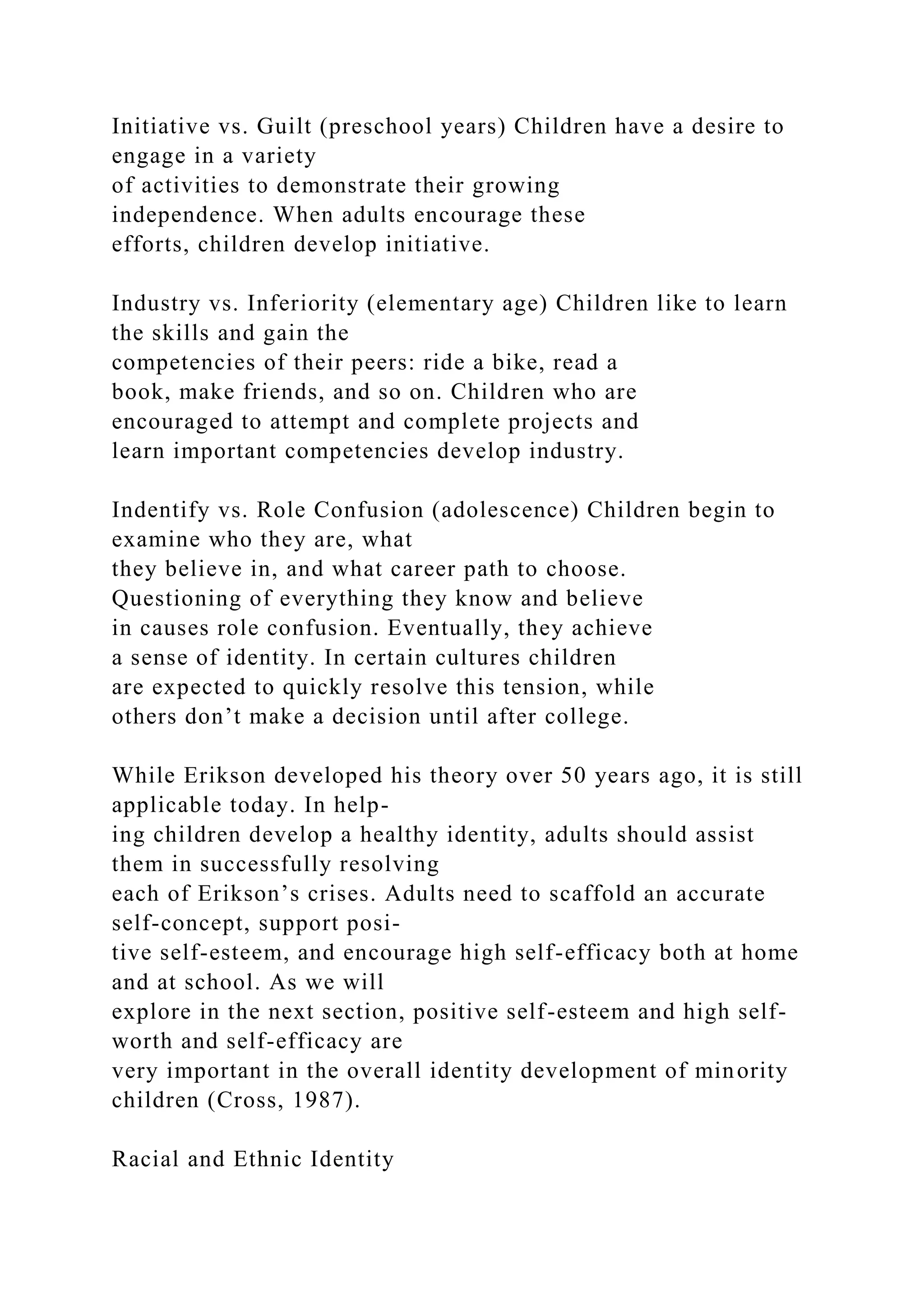 Initiative vs. Guilt (preschool years) Children have a desire to
engage in a variety
of activities to demonstrate their growing
independence. When adults encourage these
efforts, children develop initiative.
Industry vs. Inferiority (elementary age) Children like to learn
the skills and gain the
competencies of their peers: ride a bike, read a
book, make friends, and so on. Children who are
encouraged to attempt and complete projects and
learn important competencies develop industry.
Indentify vs. Role Confusion (adolescence) Children begin to
examine who they are, what
they believe in, and what career path to choose.
Questioning of everything they know and believe
in causes role confusion. Eventually, they achieve
a sense of identity. In certain cultures children
are expected to quickly resolve this tension, while
others don’t make a decision until after college.
While Erikson developed his theory over 50 years ago, it is still
applicable today. In help-
ing children develop a healthy identity, adults should assist
them in successfully resolving
each of Erikson’s crises. Adults need to scaffold an accurate
self-concept, support posi-
tive self-esteem, and encourage high self-efficacy both at home
and at school. As we will
explore in the next section, positive self-esteem and high self-
worth and self-efficacy are
very important in the overall identity development of minority
children (Cross, 1987).
Racial and Ethnic Identity
 