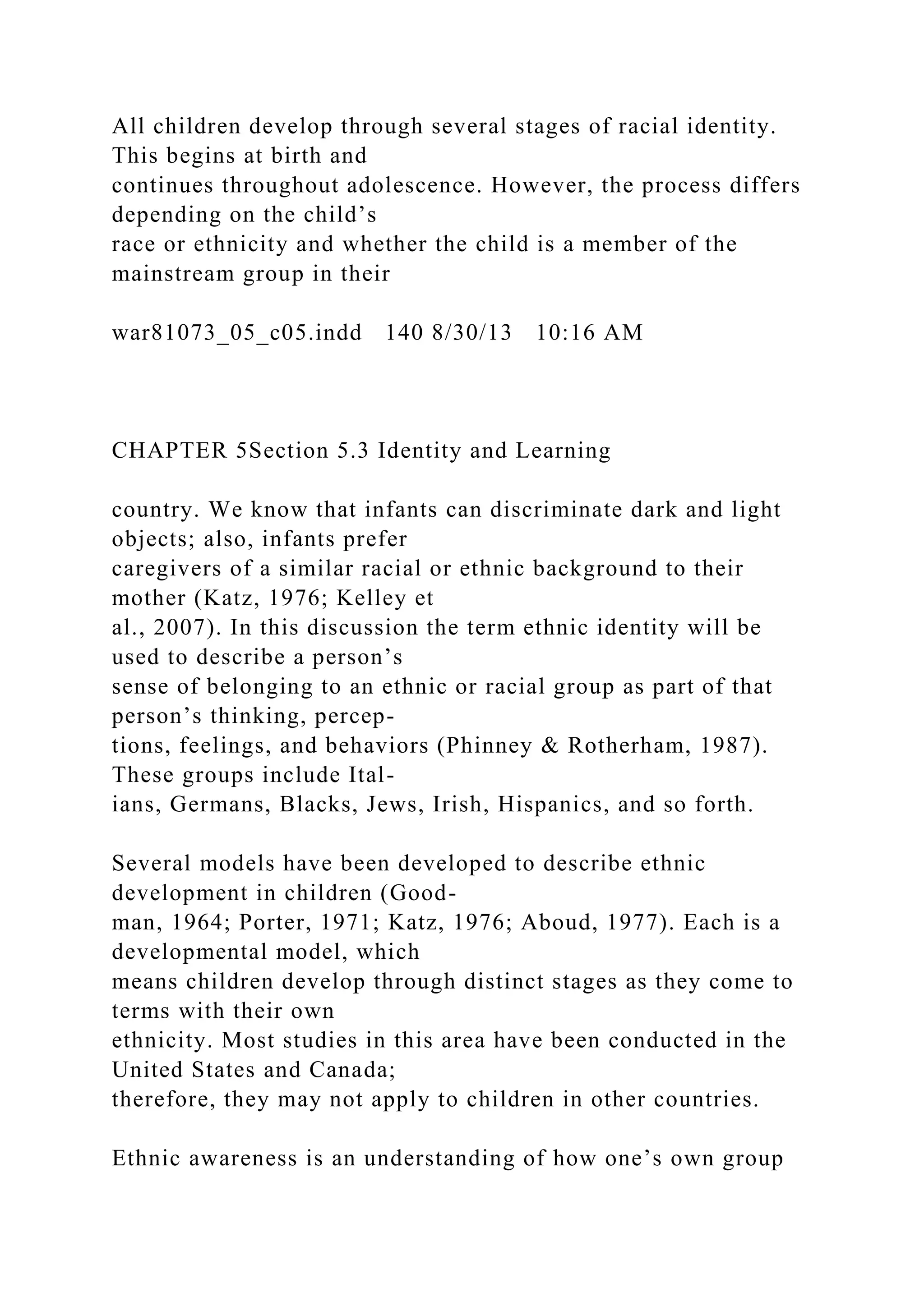 All children develop through several stages of racial identity.
This begins at birth and
continues throughout adolescence. However, the process differs
depending on the child’s
race or ethnicity and whether the child is a member of the
mainstream group in their
war81073_05_c05.indd 140 8/30/13 10:16 AM
CHAPTER 5Section 5.3 Identity and Learning
country. We know that infants can discriminate dark and light
objects; also, infants prefer
caregivers of a similar racial or ethnic background to their
mother (Katz, 1976; Kelley et
al., 2007). In this discussion the term ethnic identity will be
used to describe a person’s
sense of belonging to an ethnic or racial group as part of that
person’s thinking, percep-
tions, feelings, and behaviors (Phinney & Rotherham, 1987).
These groups include Ital-
ians, Germans, Blacks, Jews, Irish, Hispanics, and so forth.
Several models have been developed to describe ethnic
development in children (Good-
man, 1964; Porter, 1971; Katz, 1976; Aboud, 1977). Each is a
developmental model, which
means children develop through distinct stages as they come to
terms with their own
ethnicity. Most studies in this area have been conducted in the
United States and Canada;
therefore, they may not apply to children in other countries.
Ethnic awareness is an understanding of how one’s own group
 