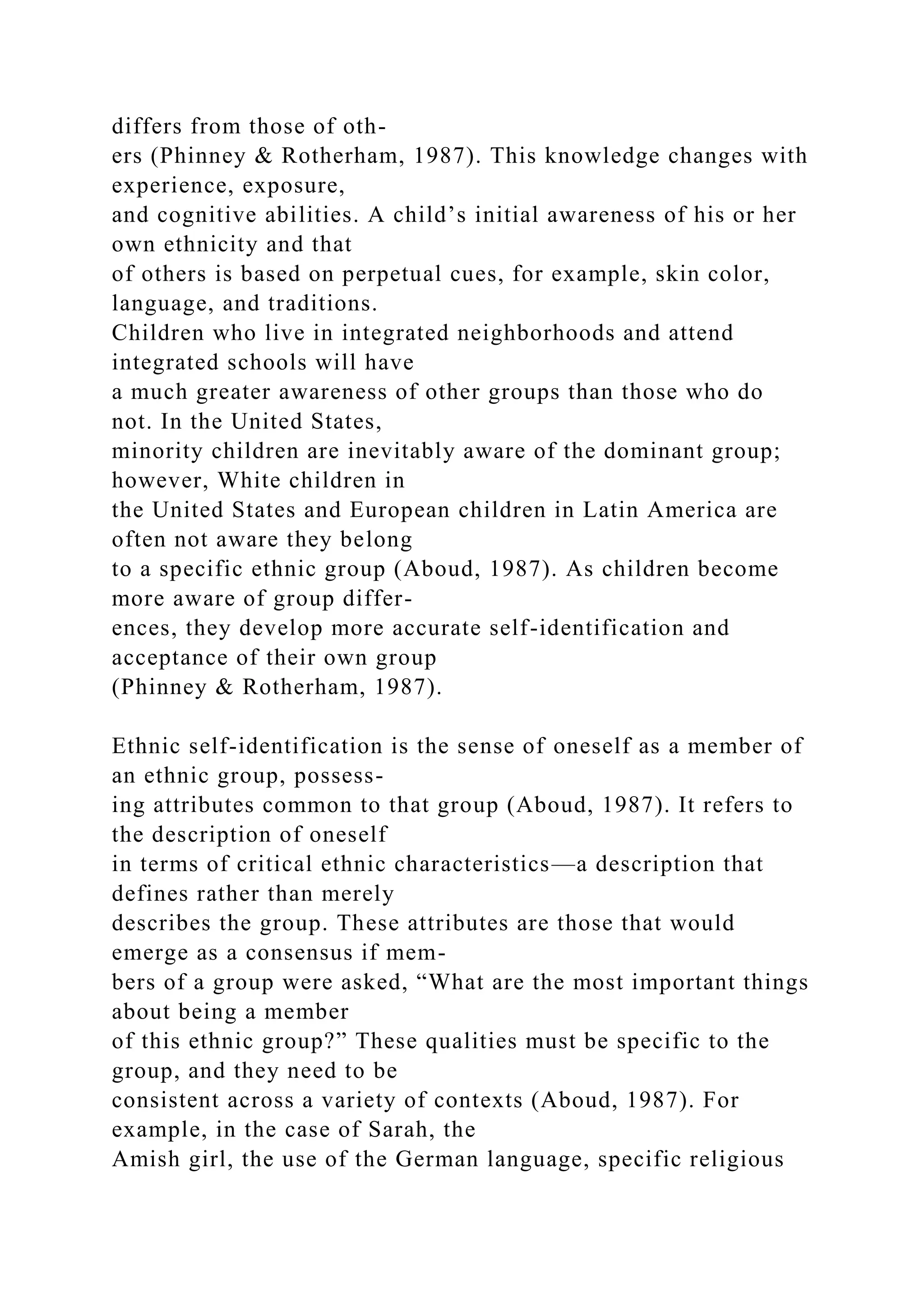 differs from those of oth-
ers (Phinney & Rotherham, 1987). This knowledge changes with
experience, exposure,
and cognitive abilities. A child’s initial awareness of his or her
own ethnicity and that
of others is based on perpetual cues, for example, skin color,
language, and traditions.
Children who live in integrated neighborhoods and attend
integrated schools will have
a much greater awareness of other groups than those who do
not. In the United States,
minority children are inevitably aware of the dominant group;
however, White children in
the United States and European children in Latin America are
often not aware they belong
to a specific ethnic group (Aboud, 1987). As children become
more aware of group differ-
ences, they develop more accurate self-identification and
acceptance of their own group
(Phinney & Rotherham, 1987).
Ethnic self-identification is the sense of oneself as a member of
an ethnic group, possess-
ing attributes common to that group (Aboud, 1987). It refers to
the description of oneself
in terms of critical ethnic characteristics—a description that
defines rather than merely
describes the group. These attributes are those that would
emerge as a consensus if mem-
bers of a group were asked, “What are the most important things
about being a member
of this ethnic group?” These qualities must be specific to the
group, and they need to be
consistent across a variety of contexts (Aboud, 1987). For
example, in the case of Sarah, the
Amish girl, the use of the German language, specific religious
 