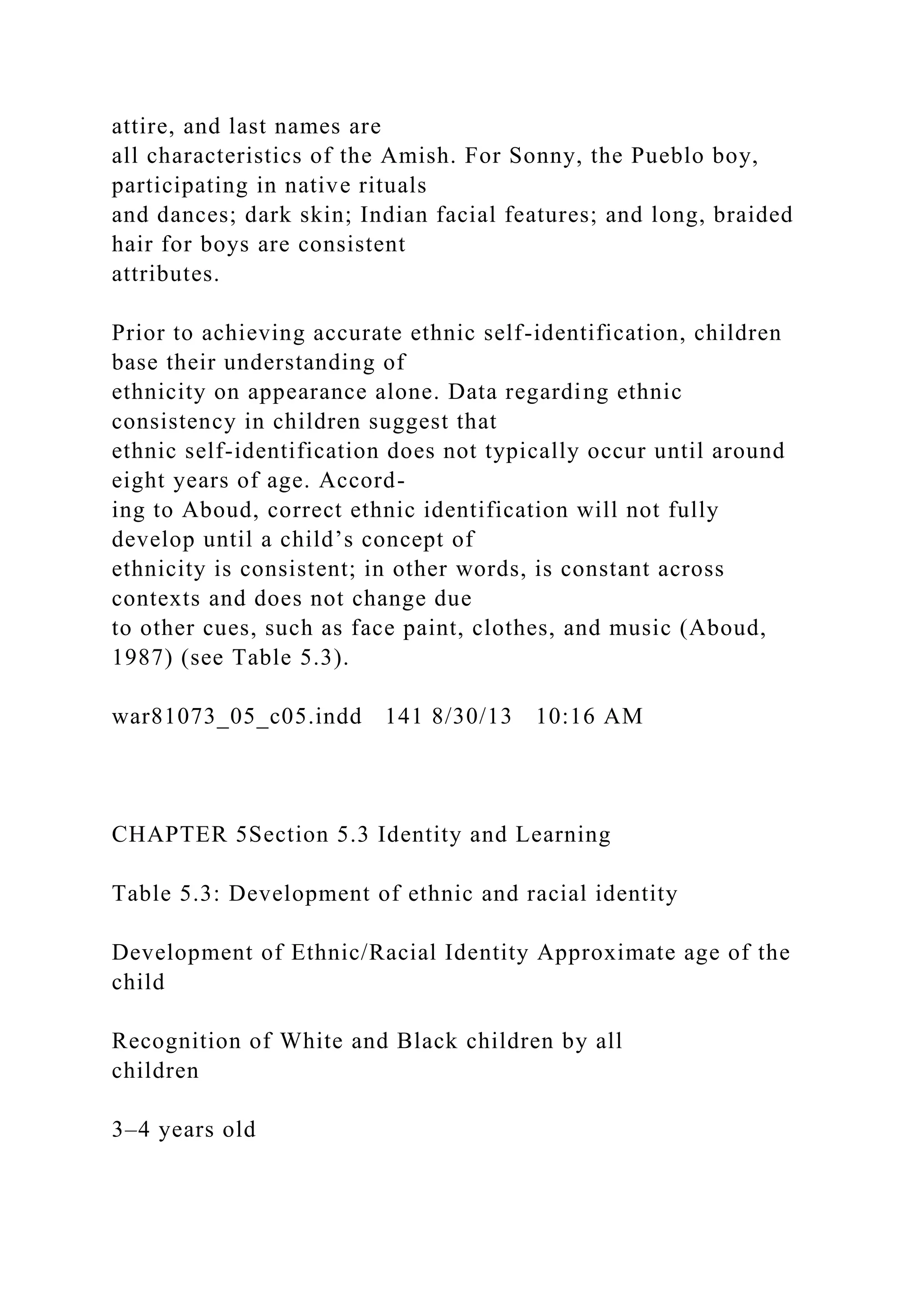 attire, and last names are
all characteristics of the Amish. For Sonny, the Pueblo boy,
participating in native rituals
and dances; dark skin; Indian facial features; and long, braided
hair for boys are consistent
attributes.
Prior to achieving accurate ethnic self-identification, children
base their understanding of
ethnicity on appearance alone. Data regarding ethnic
consistency in children suggest that
ethnic self-identification does not typically occur until around
eight years of age. Accord-
ing to Aboud, correct ethnic identification will not fully
develop until a child’s concept of
ethnicity is consistent; in other words, is constant across
contexts and does not change due
to other cues, such as face paint, clothes, and music (Aboud,
1987) (see Table 5.3).
war81073_05_c05.indd 141 8/30/13 10:16 AM
CHAPTER 5Section 5.3 Identity and Learning
Table 5.3: Development of ethnic and racial identity
Development of Ethnic/Racial Identity Approximate age of the
child
Recognition of White and Black children by all
children
3–4 years old
 