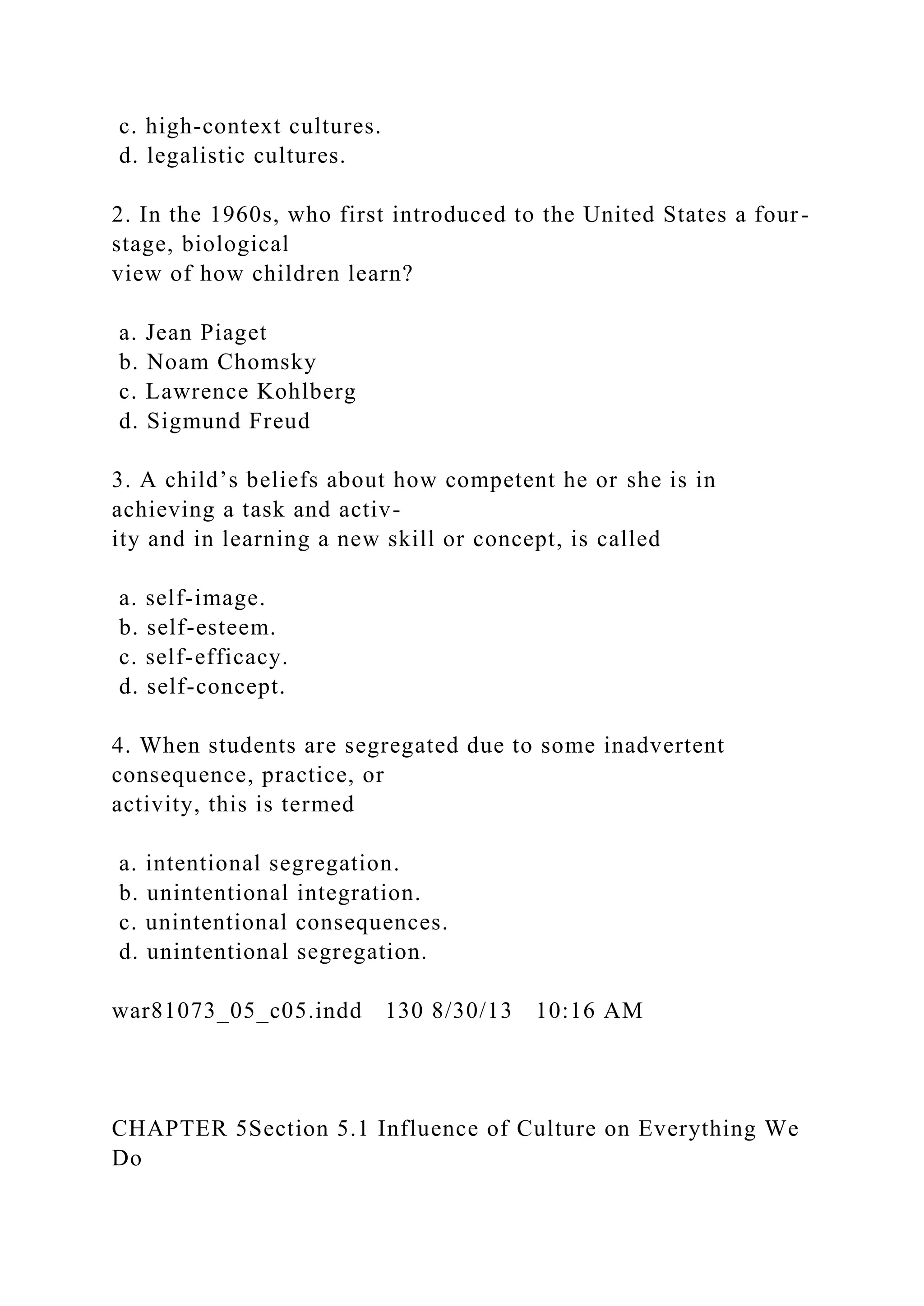 c. high-context cultures.
d. legalistic cultures.
2. In the 1960s, who first introduced to the United States a four-
stage, biological
view of how children learn?
a. Jean Piaget
b. Noam Chomsky
c. Lawrence Kohlberg
d. Sigmund Freud
3. A child’s beliefs about how competent he or she is in
achieving a task and activ-
ity and in learning a new skill or concept, is called
a. self-image.
b. self-esteem.
c. self-efficacy.
d. self-concept.
4. When students are segregated due to some inadvertent
consequence, practice, or
activity, this is termed
a. intentional segregation.
b. unintentional integration.
c. unintentional consequences.
d. unintentional segregation.
war81073_05_c05.indd 130 8/30/13 10:16 AM
CHAPTER 5Section 5.1 Influence of Culture on Everything We
Do
 