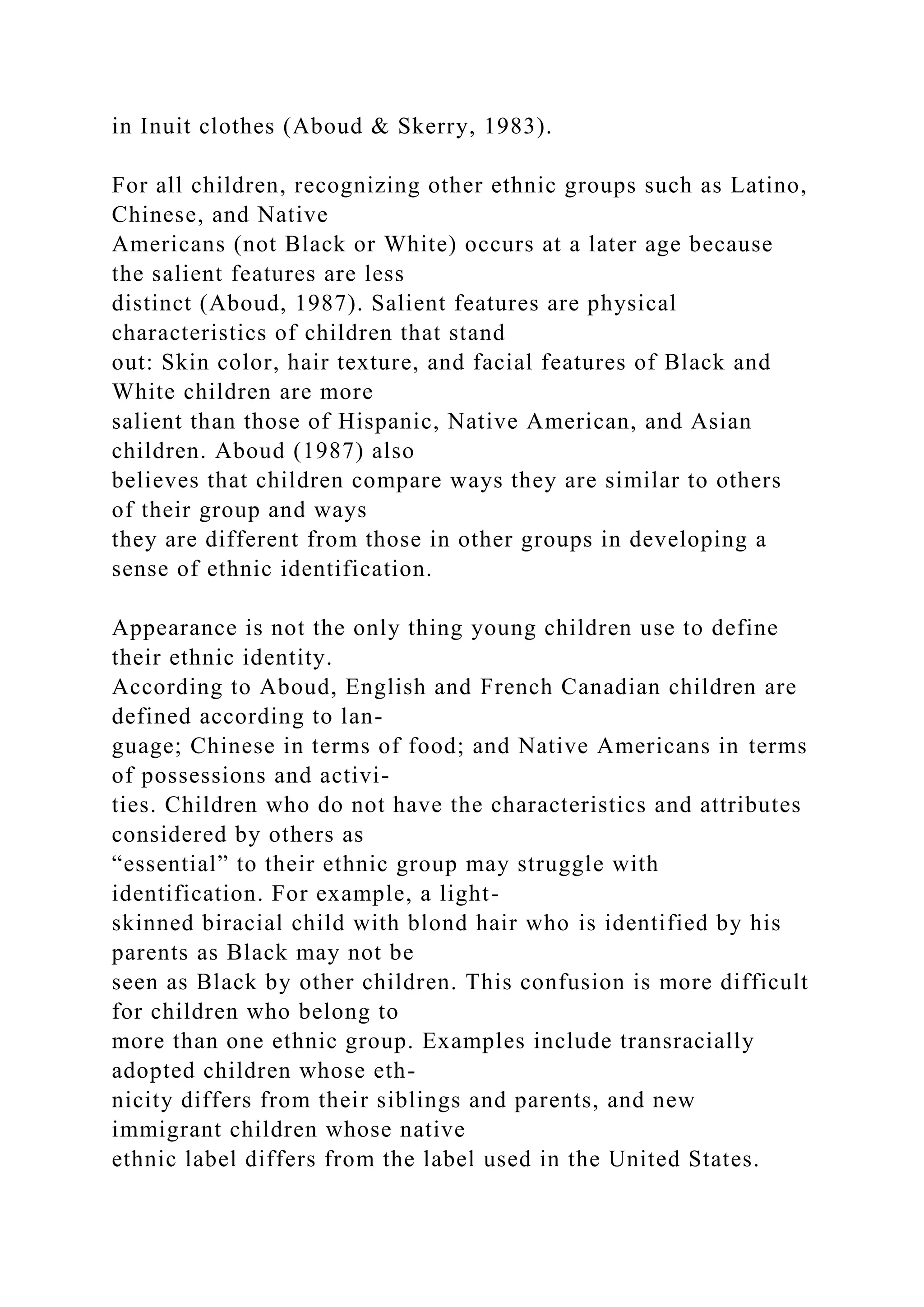 in Inuit clothes (Aboud & Skerry, 1983).
For all children, recognizing other ethnic groups such as Latino,
Chinese, and Native
Americans (not Black or White) occurs at a later age because
the salient features are less
distinct (Aboud, 1987). Salient features are physical
characteristics of children that stand
out: Skin color, hair texture, and facial features of Black and
White children are more
salient than those of Hispanic, Native American, and Asian
children. Aboud (1987) also
believes that children compare ways they are similar to others
of their group and ways
they are different from those in other groups in developing a
sense of ethnic identification.
Appearance is not the only thing young children use to define
their ethnic identity.
According to Aboud, English and French Canadian children are
defined according to lan-
guage; Chinese in terms of food; and Native Americans in terms
of possessions and activi-
ties. Children who do not have the characteristics and attributes
considered by others as
“essential” to their ethnic group may struggle with
identification. For example, a light-
skinned biracial child with blond hair who is identified by his
parents as Black may not be
seen as Black by other children. This confusion is more difficult
for children who belong to
more than one ethnic group. Examples include transracially
adopted children whose eth-
nicity differs from their siblings and parents, and new
immigrant children whose native
ethnic label differs from the label used in the United States.
 