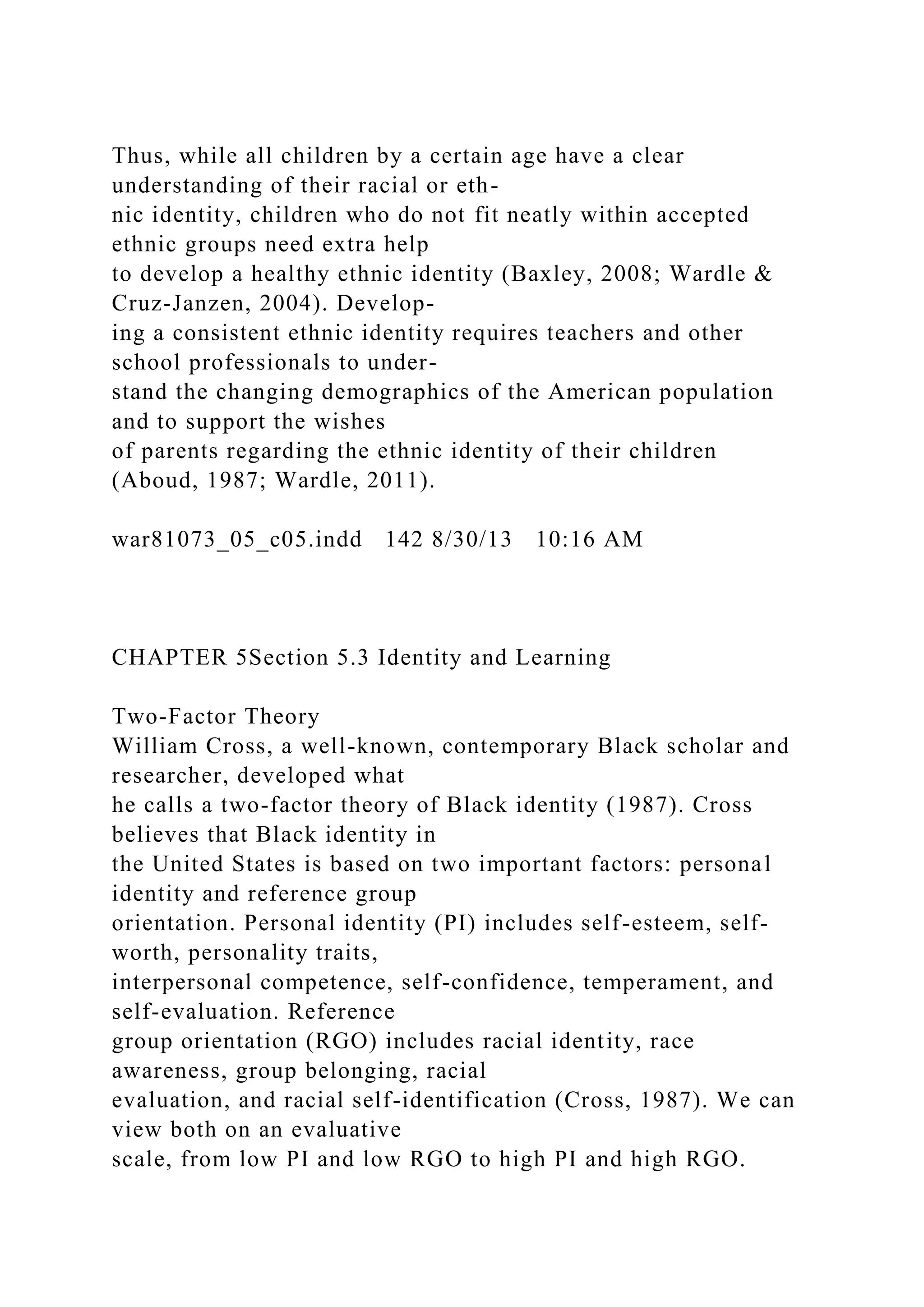Thus, while all children by a certain age have a clear
understanding of their racial or eth-
nic identity, children who do not fit neatly within accepted
ethnic groups need extra help
to develop a healthy ethnic identity (Baxley, 2008; Wardle &
Cruz-Janzen, 2004). Develop-
ing a consistent ethnic identity requires teachers and other
school professionals to under-
stand the changing demographics of the American population
and to support the wishes
of parents regarding the ethnic identity of their children
(Aboud, 1987; Wardle, 2011).
war81073_05_c05.indd 142 8/30/13 10:16 AM
CHAPTER 5Section 5.3 Identity and Learning
Two-Factor Theory
William Cross, a well-known, contemporary Black scholar and
researcher, developed what
he calls a two-factor theory of Black identity (1987). Cross
believes that Black identity in
the United States is based on two important factors: personal
identity and reference group
orientation. Personal identity (PI) includes self-esteem, self-
worth, personality traits,
interpersonal competence, self-confidence, temperament, and
self-evaluation. Reference
group orientation (RGO) includes racial identity, race
awareness, group belonging, racial
evaluation, and racial self-identification (Cross, 1987). We can
view both on an evaluative
scale, from low PI and low RGO to high PI and high RGO.
 