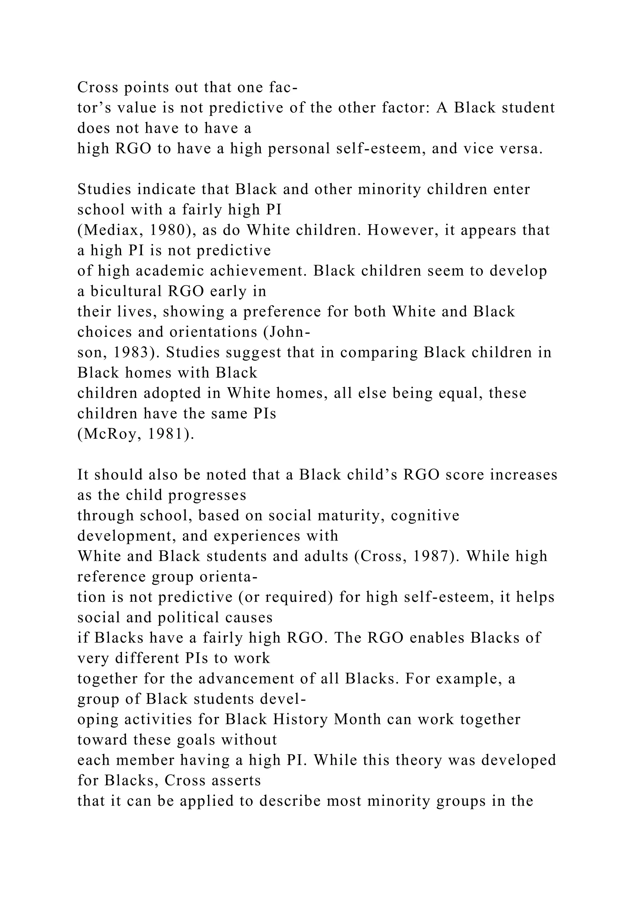 Cross points out that one fac-
tor’s value is not predictive of the other factor: A Black student
does not have to have a
high RGO to have a high personal self-esteem, and vice versa.
Studies indicate that Black and other minority children enter
school with a fairly high PI
(Mediax, 1980), as do White children. However, it appears that
a high PI is not predictive
of high academic achievement. Black children seem to develop
a bicultural RGO early in
their lives, showing a preference for both White and Black
choices and orientations (John-
son, 1983). Studies suggest that in comparing Black children in
Black homes with Black
children adopted in White homes, all else being equal, these
children have the same PIs
(McRoy, 1981).
It should also be noted that a Black child’s RGO score increases
as the child progresses
through school, based on social maturity, cognitive
development, and experiences with
White and Black students and adults (Cross, 1987). While high
reference group orienta-
tion is not predictive (or required) for high self-esteem, it helps
social and political causes
if Blacks have a fairly high RGO. The RGO enables Blacks of
very different PIs to work
together for the advancement of all Blacks. For example, a
group of Black students devel-
oping activities for Black History Month can work together
toward these goals without
each member having a high PI. While this theory was developed
for Blacks, Cross asserts
that it can be applied to describe most minority groups in the
 