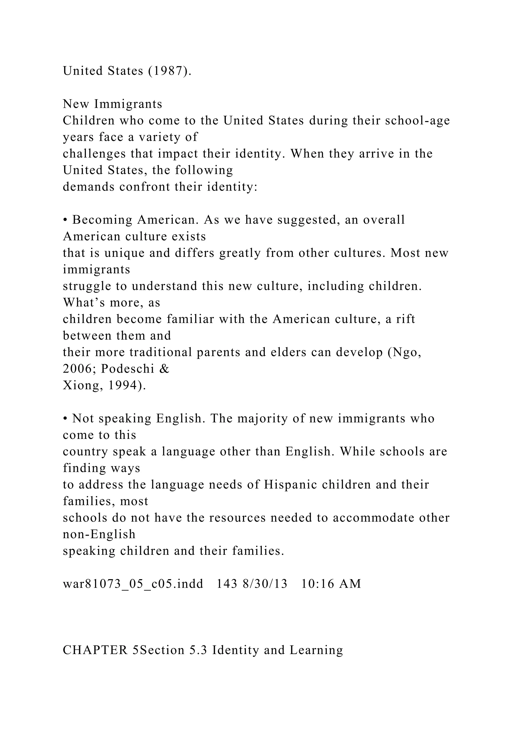 United States (1987).
New Immigrants
Children who come to the United States during their school-age
years face a variety of
challenges that impact their identity. When they arrive in the
United States, the following
demands confront their identity:
• Becoming American. As we have suggested, an overall
American culture exists
that is unique and differs greatly from other cultures. Most new
immigrants
struggle to understand this new culture, including children.
What’s more, as
children become familiar with the American culture, a rift
between them and
their more traditional parents and elders can develop (Ngo,
2006; Podeschi &
Xiong, 1994).
• Not speaking English. The majority of new immigrants who
come to this
country speak a language other than English. While schools are
finding ways
to address the language needs of Hispanic children and their
families, most
schools do not have the resources needed to accommodate other
non-English
speaking children and their families.
war81073_05_c05.indd 143 8/30/13 10:16 AM
CHAPTER 5Section 5.3 Identity and Learning
 