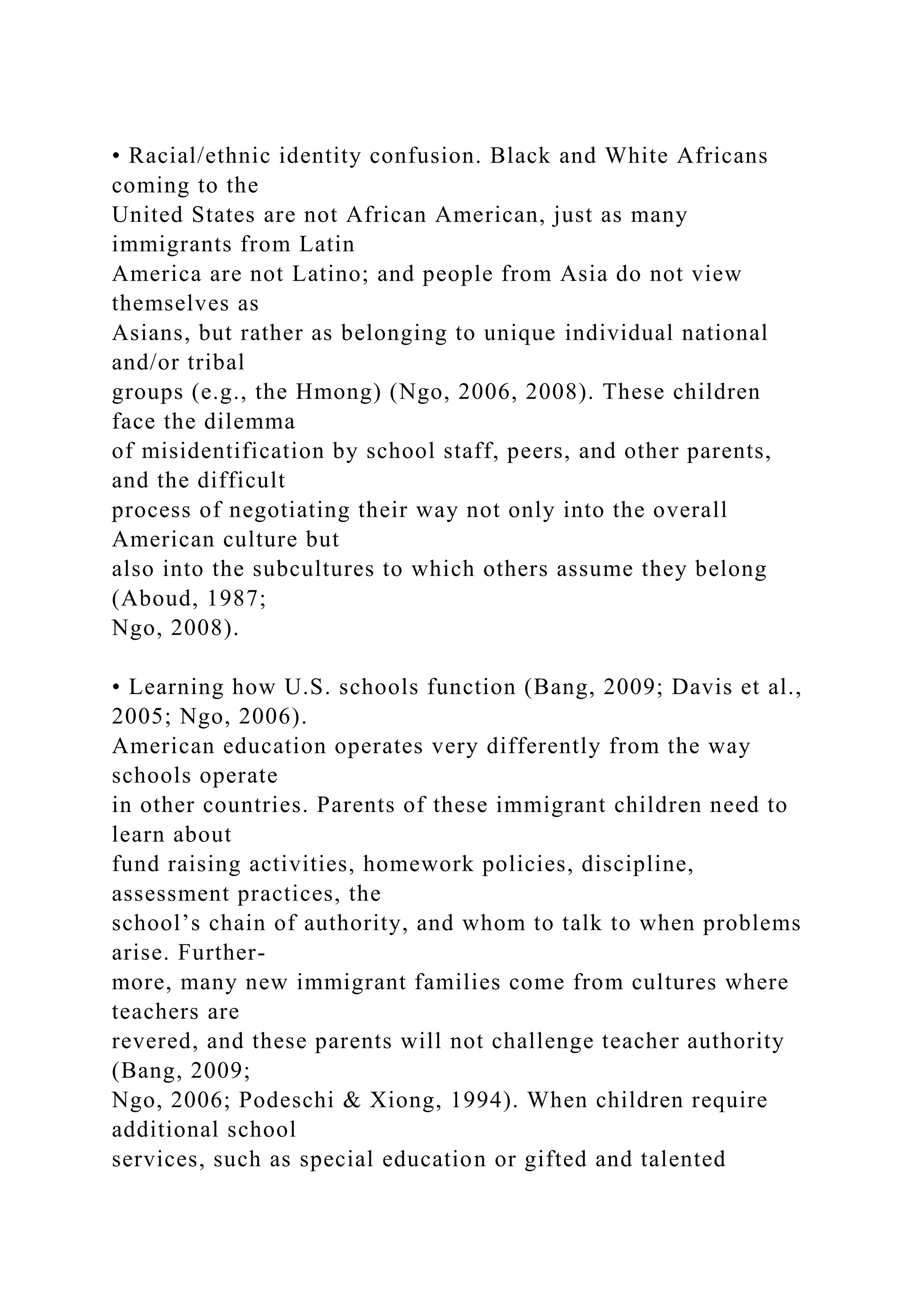 • Racial/ethnic identity confusion. Black and White Africans
coming to the
United States are not African American, just as many
immigrants from Latin
America are not Latino; and people from Asia do not view
themselves as
Asians, but rather as belonging to unique individual national
and/or tribal
groups (e.g., the Hmong) (Ngo, 2006, 2008). These children
face the dilemma
of misidentification by school staff, peers, and other parents,
and the difficult
process of negotiating their way not only into the overall
American culture but
also into the subcultures to which others assume they belong
(Aboud, 1987;
Ngo, 2008).
• Learning how U.S. schools function (Bang, 2009; Davis et al.,
2005; Ngo, 2006).
American education operates very differently from the way
schools operate
in other countries. Parents of these immigrant children need to
learn about
fund raising activities, homework policies, discipline,
assessment practices, the
school’s chain of authority, and whom to talk to when problems
arise. Further-
more, many new immigrant families come from cultures where
teachers are
revered, and these parents will not challenge teacher authority
(Bang, 2009;
Ngo, 2006; Podeschi & Xiong, 1994). When children require
additional school
services, such as special education or gifted and talented
 