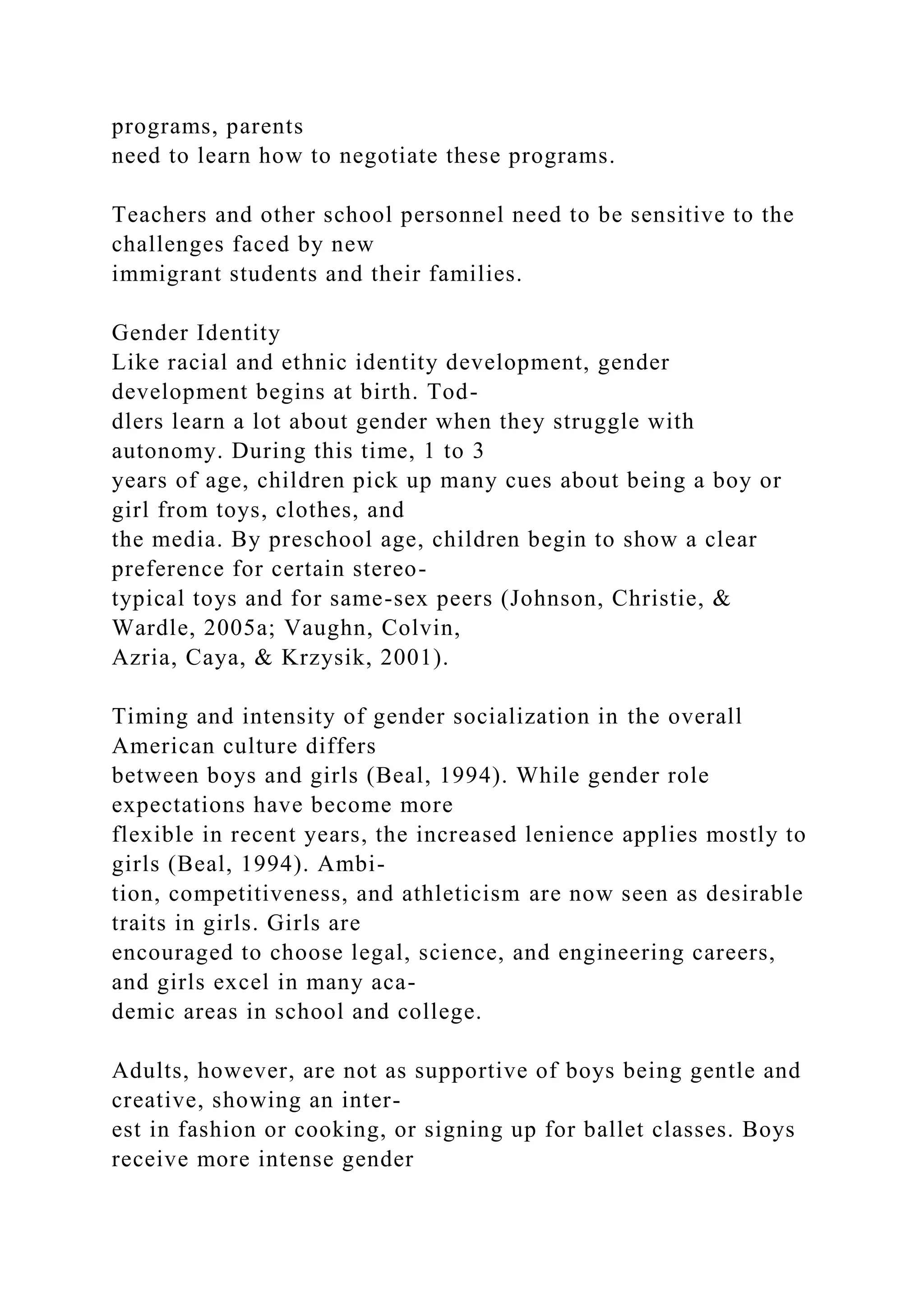 programs, parents
need to learn how to negotiate these programs.
Teachers and other school personnel need to be sensitive to the
challenges faced by new
immigrant students and their families.
Gender Identity
Like racial and ethnic identity development, gender
development begins at birth. Tod-
dlers learn a lot about gender when they struggle with
autonomy. During this time, 1 to 3
years of age, children pick up many cues about being a boy or
girl from toys, clothes, and
the media. By preschool age, children begin to show a clear
preference for certain stereo-
typical toys and for same-sex peers (Johnson, Christie, &
Wardle, 2005a; Vaughn, Colvin,
Azria, Caya, & Krzysik, 2001).
Timing and intensity of gender socialization in the overall
American culture differs
between boys and girls (Beal, 1994). While gender role
expectations have become more
flexible in recent years, the increased lenience applies mostly to
girls (Beal, 1994). Ambi-
tion, competitiveness, and athleticism are now seen as desirable
traits in girls. Girls are
encouraged to choose legal, science, and engineering careers,
and girls excel in many aca-
demic areas in school and college.
Adults, however, are not as supportive of boys being gentle and
creative, showing an inter-
est in fashion or cooking, or signing up for ballet classes. Boys
receive more intense gender
 