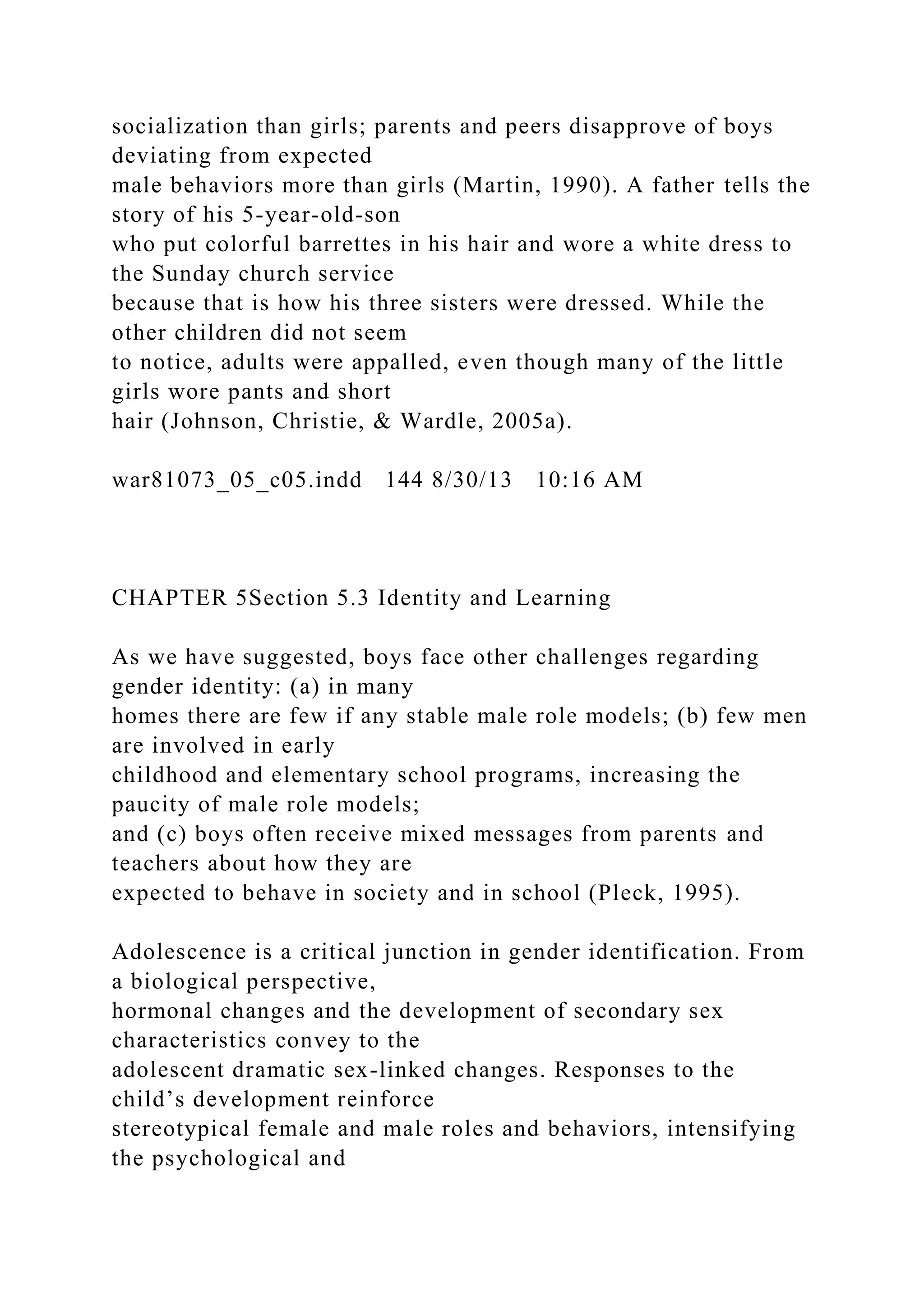 socialization than girls; parents and peers disapprove of boys
deviating from expected
male behaviors more than girls (Martin, 1990). A father tells the
story of his 5-year-old-son
who put colorful barrettes in his hair and wore a white dress to
the Sunday church service
because that is how his three sisters were dressed. While the
other children did not seem
to notice, adults were appalled, even though many of the little
girls wore pants and short
hair (Johnson, Christie, & Wardle, 2005a).
war81073_05_c05.indd 144 8/30/13 10:16 AM
CHAPTER 5Section 5.3 Identity and Learning
As we have suggested, boys face other challenges regarding
gender identity: (a) in many
homes there are few if any stable male role models; (b) few men
are involved in early
childhood and elementary school programs, increasing the
paucity of male role models;
and (c) boys often receive mixed messages from parents and
teachers about how they are
expected to behave in society and in school (Pleck, 1995).
Adolescence is a critical junction in gender identification. From
a biological perspective,
hormonal changes and the development of secondary sex
characteristics convey to the
adolescent dramatic sex-linked changes. Responses to the
child’s development reinforce
stereotypical female and male roles and behaviors, intensifying
the psychological and
 