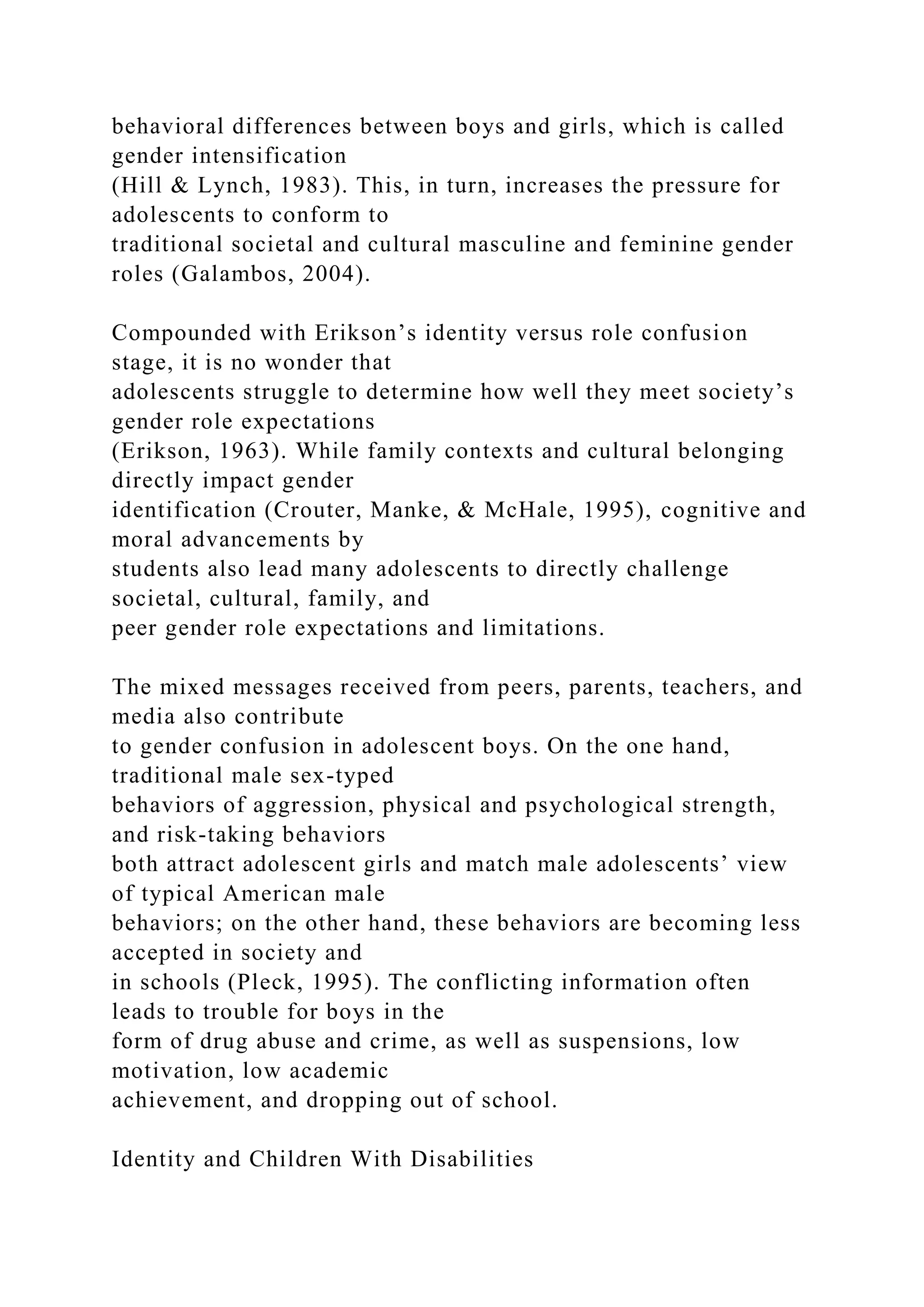 behavioral differences between boys and girls, which is called
gender intensification
(Hill & Lynch, 1983). This, in turn, increases the pressure for
adolescents to conform to
traditional societal and cultural masculine and feminine gender
roles (Galambos, 2004).
Compounded with Erikson’s identity versus role confusion
stage, it is no wonder that
adolescents struggle to determine how well they meet society’s
gender role expectations
(Erikson, 1963). While family contexts and cultural belonging
directly impact gender
identification (Crouter, Manke, & McHale, 1995), cognitive and
moral advancements by
students also lead many adolescents to directly challenge
societal, cultural, family, and
peer gender role expectations and limitations.
The mixed messages received from peers, parents, teachers, and
media also contribute
to gender confusion in adolescent boys. On the one hand,
traditional male sex-typed
behaviors of aggression, physical and psychological strength,
and risk-taking behaviors
both attract adolescent girls and match male adolescents’ view
of typical American male
behaviors; on the other hand, these behaviors are becoming less
accepted in society and
in schools (Pleck, 1995). The conflicting information often
leads to trouble for boys in the
form of drug abuse and crime, as well as suspensions, low
motivation, low academic
achievement, and dropping out of school.
Identity and Children With Disabilities
 