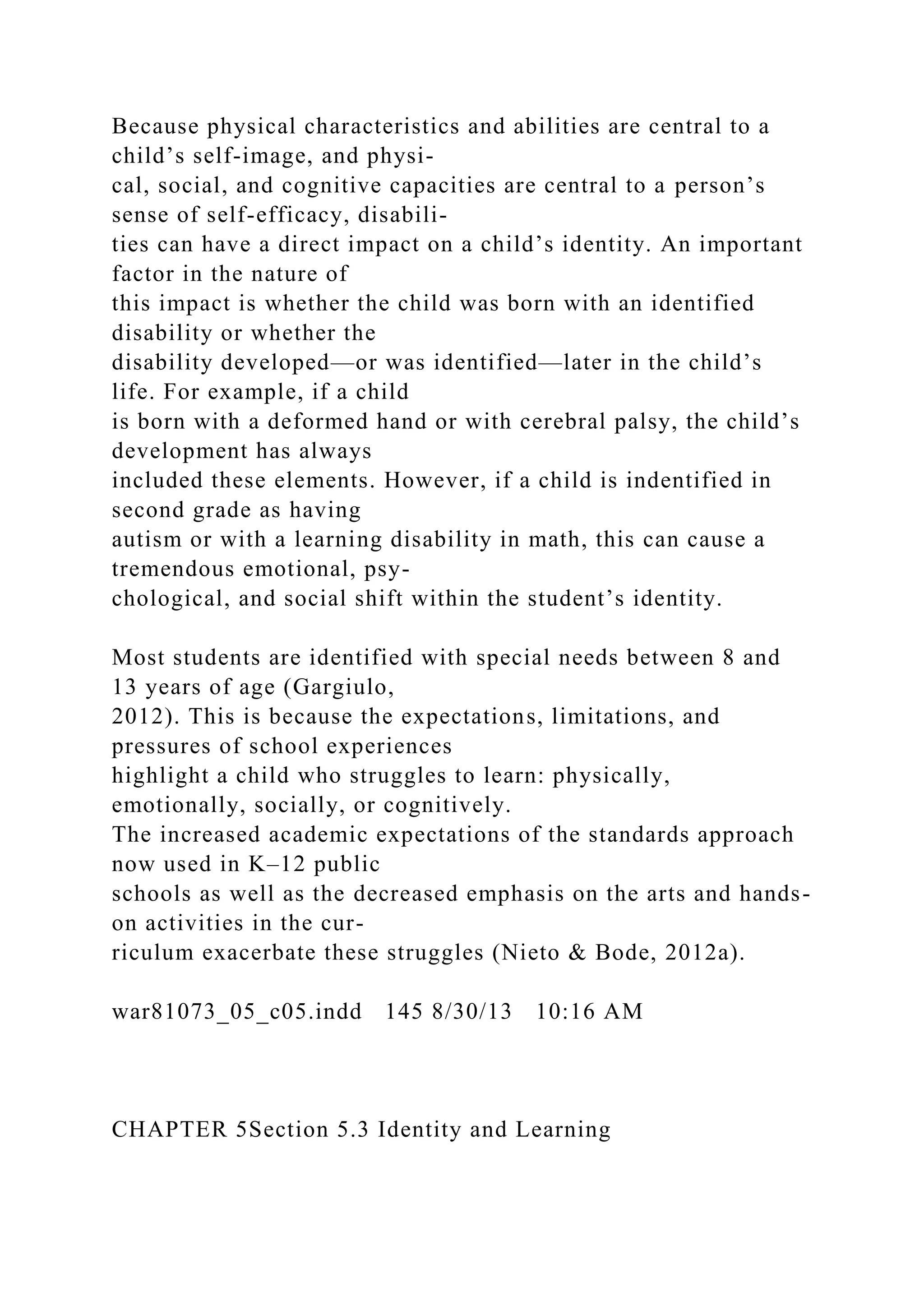 Because physical characteristics and abilities are central to a
child’s self-image, and physi-
cal, social, and cognitive capacities are central to a person’s
sense of self-efficacy, disabili-
ties can have a direct impact on a child’s identity. An important
factor in the nature of
this impact is whether the child was born with an identified
disability or whether the
disability developed—or was identified—later in the child’s
life. For example, if a child
is born with a deformed hand or with cerebral palsy, the child’s
development has always
included these elements. However, if a child is indentified in
second grade as having
autism or with a learning disability in math, this can cause a
tremendous emotional, psy-
chological, and social shift within the student’s identity.
Most students are identified with special needs between 8 and
13 years of age (Gargiulo,
2012). This is because the expectations, limitations, and
pressures of school experiences
highlight a child who struggles to learn: physically,
emotionally, socially, or cognitively.
The increased academic expectations of the standards approach
now used in K–12 public
schools as well as the decreased emphasis on the arts and hands-
on activities in the cur-
riculum exacerbate these struggles (Nieto & Bode, 2012a).
war81073_05_c05.indd 145 8/30/13 10:16 AM
CHAPTER 5Section 5.3 Identity and Learning
 