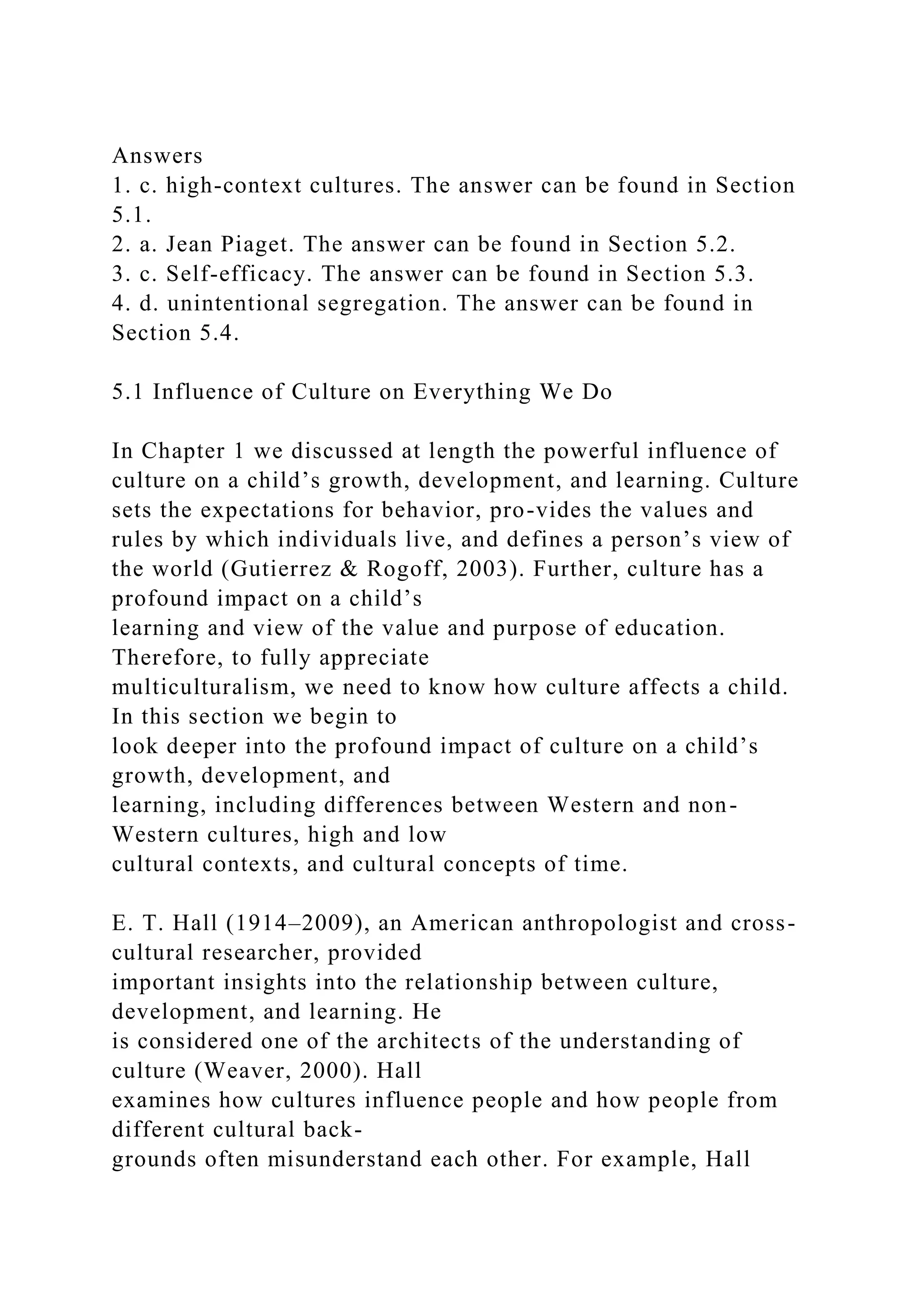 Answers
1. c. high-context cultures. The answer can be found in Section
5.1.
2. a. Jean Piaget. The answer can be found in Section 5.2.
3. c. Self-efficacy. The answer can be found in Section 5.3.
4. d. unintentional segregation. The answer can be found in
Section 5.4.
5.1 Influence of Culture on Everything We Do
In Chapter 1 we discussed at length the powerful influence of
culture on a child’s growth, development, and learning. Culture
sets the expectations for behavior, pro-vides the values and
rules by which individuals live, and defines a person’s view of
the world (Gutierrez & Rogoff, 2003). Further, culture has a
profound impact on a child’s
learning and view of the value and purpose of education.
Therefore, to fully appreciate
multiculturalism, we need to know how culture affects a child.
In this section we begin to
look deeper into the profound impact of culture on a child’s
growth, development, and
learning, including differences between Western and non-
Western cultures, high and low
cultural contexts, and cultural concepts of time.
E. T. Hall (1914–2009), an American anthropologist and cross-
cultural researcher, provided
important insights into the relationship between culture,
development, and learning. He
is considered one of the architects of the understanding of
culture (Weaver, 2000). Hall
examines how cultures influence people and how people from
different cultural back-
grounds often misunderstand each other. For example, Hall
 