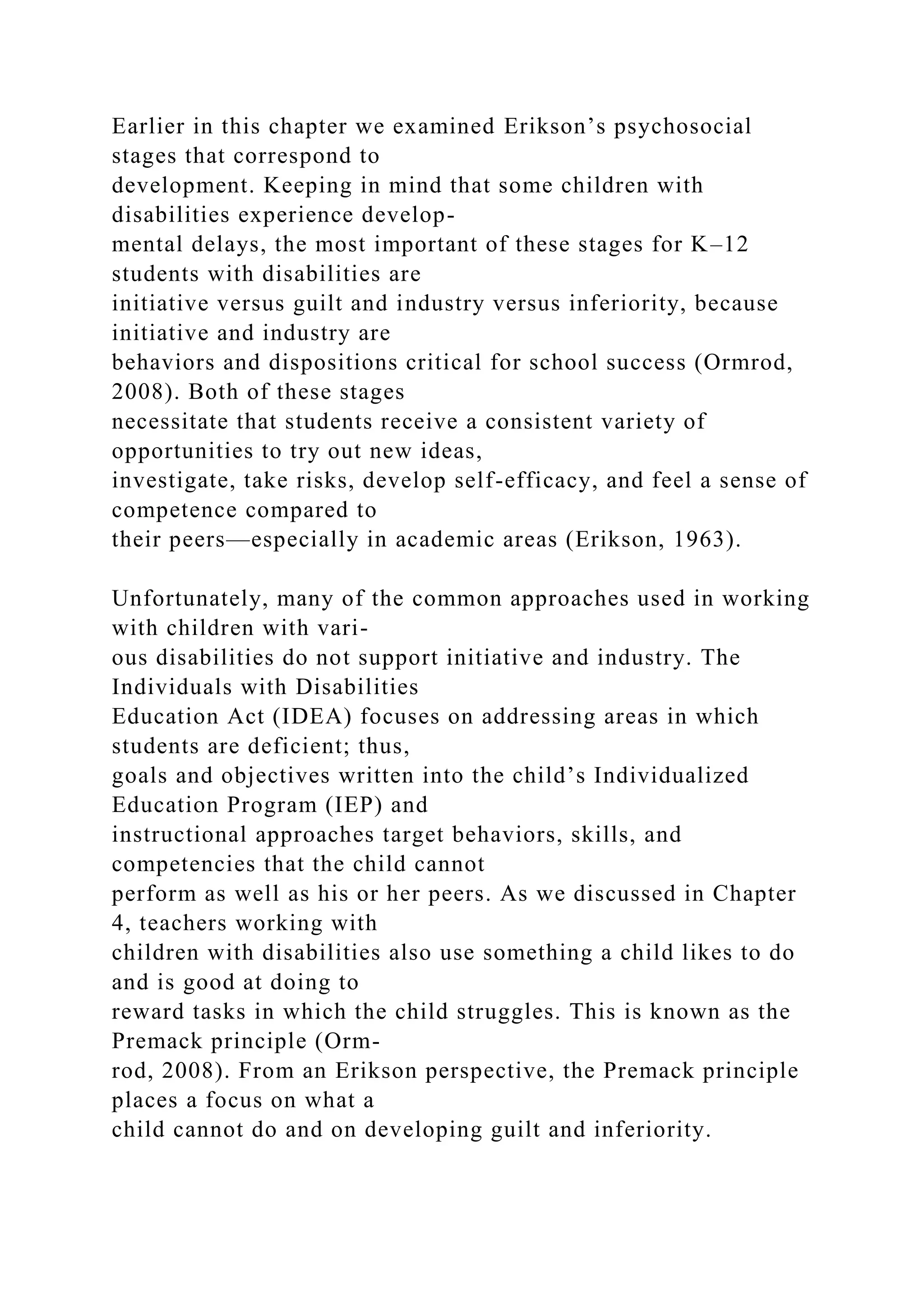 Earlier in this chapter we examined Erikson’s psychosocial
stages that correspond to
development. Keeping in mind that some children with
disabilities experience develop-
mental delays, the most important of these stages for K–12
students with disabilities are
initiative versus guilt and industry versus inferiority, because
initiative and industry are
behaviors and dispositions critical for school success (Ormrod,
2008). Both of these stages
necessitate that students receive a consistent variety of
opportunities to try out new ideas,
investigate, take risks, develop self-efficacy, and feel a sense of
competence compared to
their peers—especially in academic areas (Erikson, 1963).
Unfortunately, many of the common approaches used in working
with children with vari-
ous disabilities do not support initiative and industry. The
Individuals with Disabilities
Education Act (IDEA) focuses on addressing areas in which
students are deficient; thus,
goals and objectives written into the child’s Individualized
Education Program (IEP) and
instructional approaches target behaviors, skills, and
competencies that the child cannot
perform as well as his or her peers. As we discussed in Chapter
4, teachers working with
children with disabilities also use something a child likes to do
and is good at doing to
reward tasks in which the child struggles. This is known as the
Premack principle (Orm-
rod, 2008). From an Erikson perspective, the Premack principle
places a focus on what a
child cannot do and on developing guilt and inferiority.
 