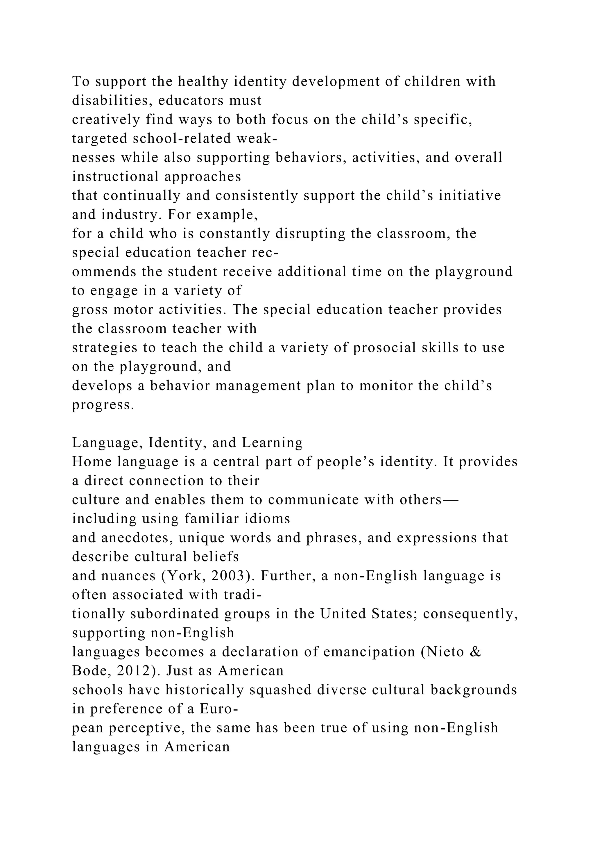 To support the healthy identity development of children with
disabilities, educators must
creatively find ways to both focus on the child’s specific,
targeted school-related weak-
nesses while also supporting behaviors, activities, and overall
instructional approaches
that continually and consistently support the child’s initiative
and industry. For example,
for a child who is constantly disrupting the classroom, the
special education teacher rec-
ommends the student receive additional time on the playground
to engage in a variety of
gross motor activities. The special education teacher provides
the classroom teacher with
strategies to teach the child a variety of prosocial skills to use
on the playground, and
develops a behavior management plan to monitor the child’s
progress.
Language, Identity, and Learning
Home language is a central part of people’s identity. It provides
a direct connection to their
culture and enables them to communicate with others—
including using familiar idioms
and anecdotes, unique words and phrases, and expressions that
describe cultural beliefs
and nuances (York, 2003). Further, a non-English language is
often associated with tradi-
tionally subordinated groups in the United States; consequently,
supporting non-English
languages becomes a declaration of emancipation (Nieto &
Bode, 2012). Just as American
schools have historically squashed diverse cultural backgrounds
in preference of a Euro-
pean perceptive, the same has been true of using non-English
languages in American
 