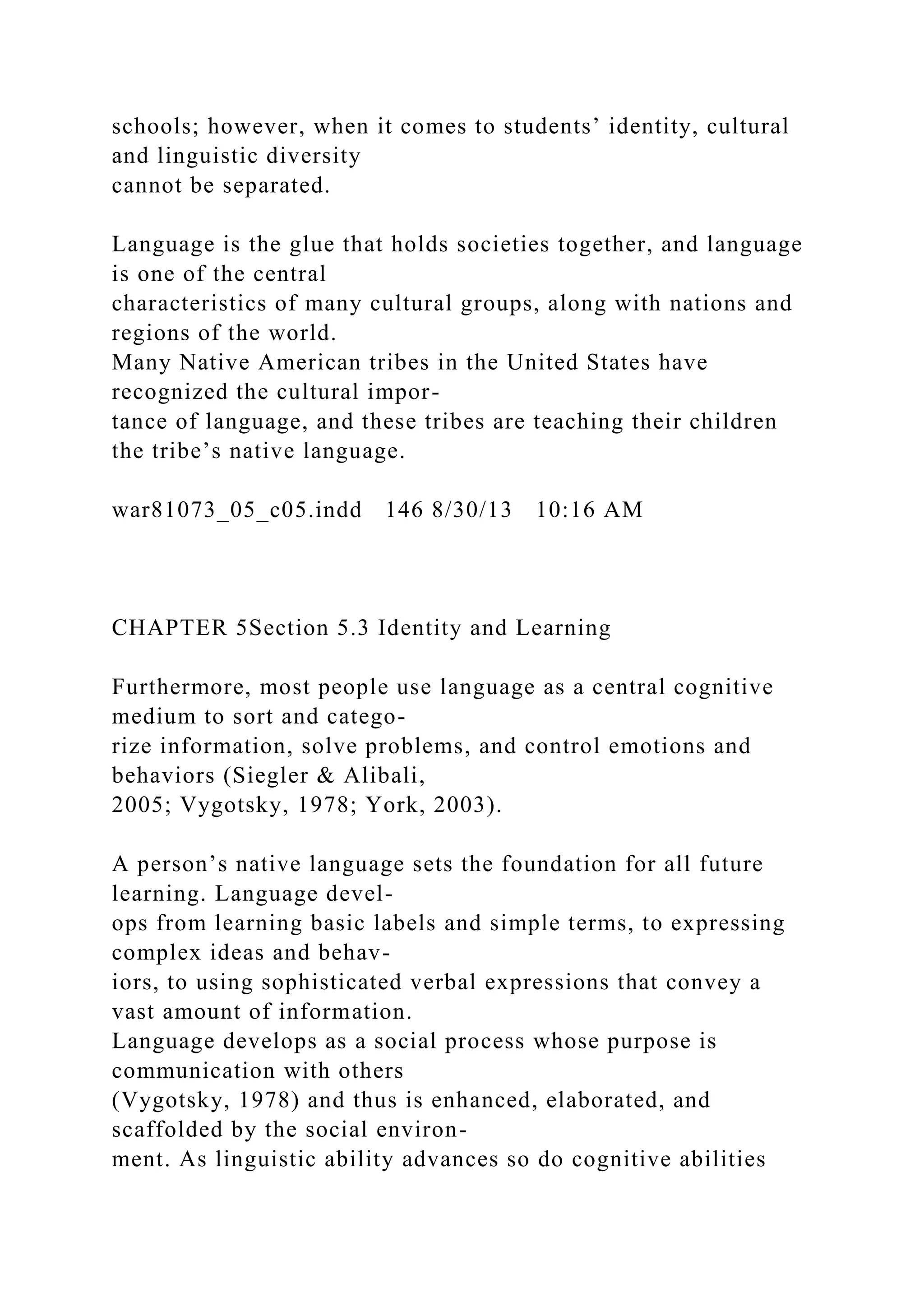 schools; however, when it comes to students’ identity, cultural
and linguistic diversity
cannot be separated.
Language is the glue that holds societies together, and language
is one of the central
characteristics of many cultural groups, along with nations and
regions of the world.
Many Native American tribes in the United States have
recognized the cultural impor-
tance of language, and these tribes are teaching their children
the tribe’s native language.
war81073_05_c05.indd 146 8/30/13 10:16 AM
CHAPTER 5Section 5.3 Identity and Learning
Furthermore, most people use language as a central cognitive
medium to sort and catego-
rize information, solve problems, and control emotions and
behaviors (Siegler & Alibali,
2005; Vygotsky, 1978; York, 2003).
A person’s native language sets the foundation for all future
learning. Language devel-
ops from learning basic labels and simple terms, to expressing
complex ideas and behav-
iors, to using sophisticated verbal expressions that convey a
vast amount of information.
Language develops as a social process whose purpose is
communication with others
(Vygotsky, 1978) and thus is enhanced, elaborated, and
scaffolded by the social environ-
ment. As linguistic ability advances so do cognitive abilities
 