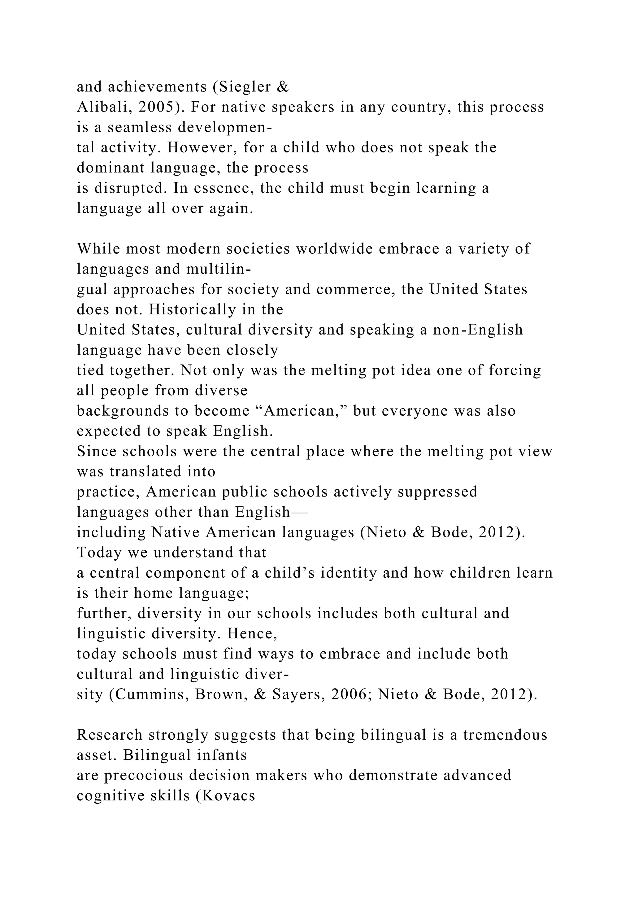 and achievements (Siegler &
Alibali, 2005). For native speakers in any country, this process
is a seamless developmen-
tal activity. However, for a child who does not speak the
dominant language, the process
is disrupted. In essence, the child must begin learning a
language all over again.
While most modern societies worldwide embrace a variety of
languages and multilin-
gual approaches for society and commerce, the United States
does not. Historically in the
United States, cultural diversity and speaking a non-English
language have been closely
tied together. Not only was the melting pot idea one of forcing
all people from diverse
backgrounds to become “American,” but everyone was also
expected to speak English.
Since schools were the central place where the melting pot view
was translated into
practice, American public schools actively suppressed
languages other than English—
including Native American languages (Nieto & Bode, 2012).
Today we understand that
a central component of a child’s identity and how children learn
is their home language;
further, diversity in our schools includes both cultural and
linguistic diversity. Hence,
today schools must find ways to embrace and include both
cultural and linguistic diver-
sity (Cummins, Brown, & Sayers, 2006; Nieto & Bode, 2012).
Research strongly suggests that being bilingual is a tremendous
asset. Bilingual infants
are precocious decision makers who demonstrate advanced
cognitive skills (Kovacs
 