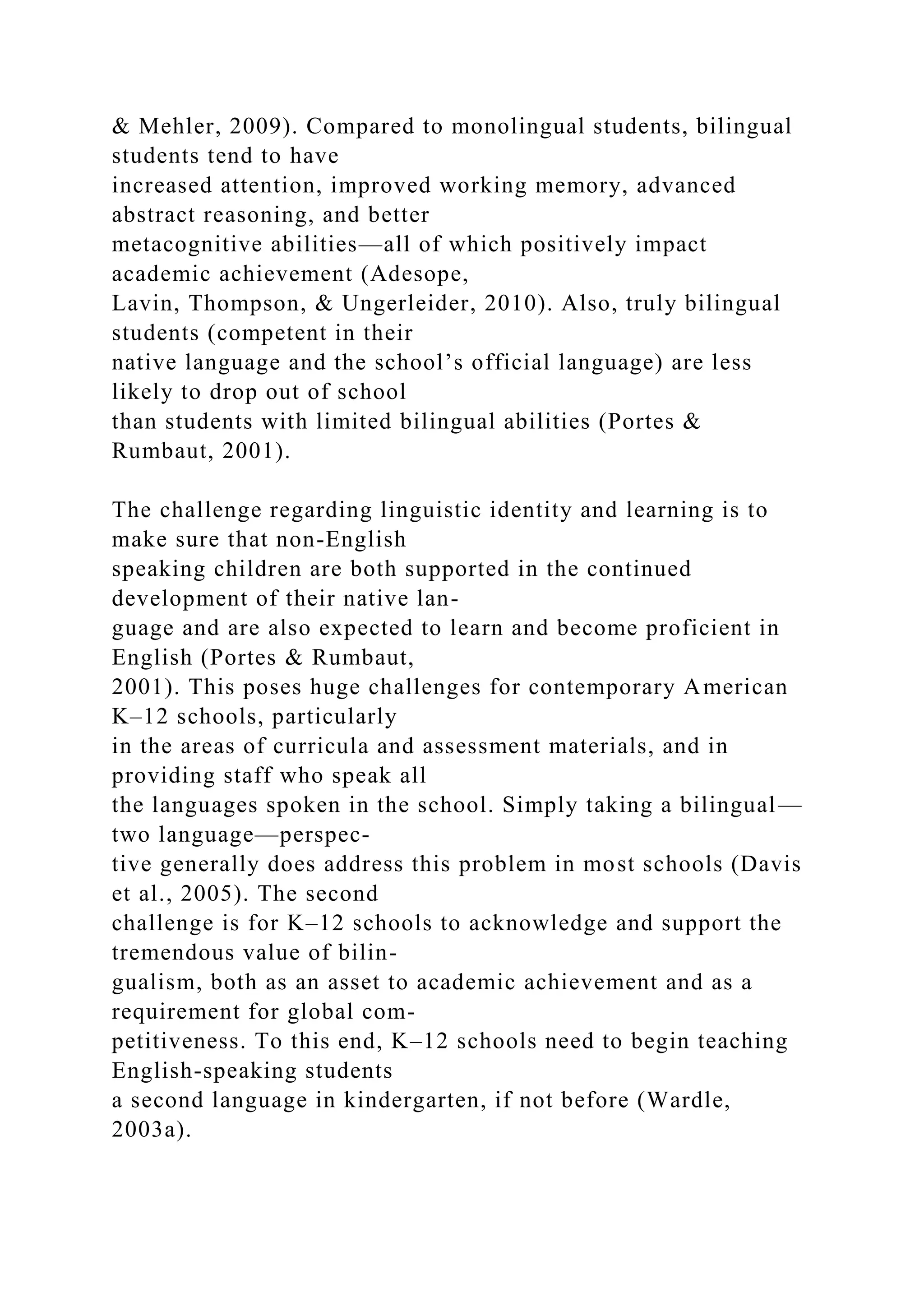 & Mehler, 2009). Compared to monolingual students, bilingual
students tend to have
increased attention, improved working memory, advanced
abstract reasoning, and better
metacognitive abilities—all of which positively impact
academic achievement (Adesope,
Lavin, Thompson, & Ungerleider, 2010). Also, truly bilingual
students (competent in their
native language and the school’s official language) are less
likely to drop out of school
than students with limited bilingual abilities (Portes &
Rumbaut, 2001).
The challenge regarding linguistic identity and learning is to
make sure that non-English
speaking children are both supported in the continued
development of their native lan-
guage and are also expected to learn and become proficient in
English (Portes & Rumbaut,
2001). This poses huge challenges for contemporary American
K–12 schools, particularly
in the areas of curricula and assessment materials, and in
providing staff who speak all
the languages spoken in the school. Simply taking a bilingual—
two language—perspec-
tive generally does address this problem in most schools (Davis
et al., 2005). The second
challenge is for K–12 schools to acknowledge and support the
tremendous value of bilin-
gualism, both as an asset to academic achievement and as a
requirement for global com-
petitiveness. To this end, K–12 schools need to begin teaching
English-speaking students
a second language in kindergarten, if not before (Wardle,
2003a).
 