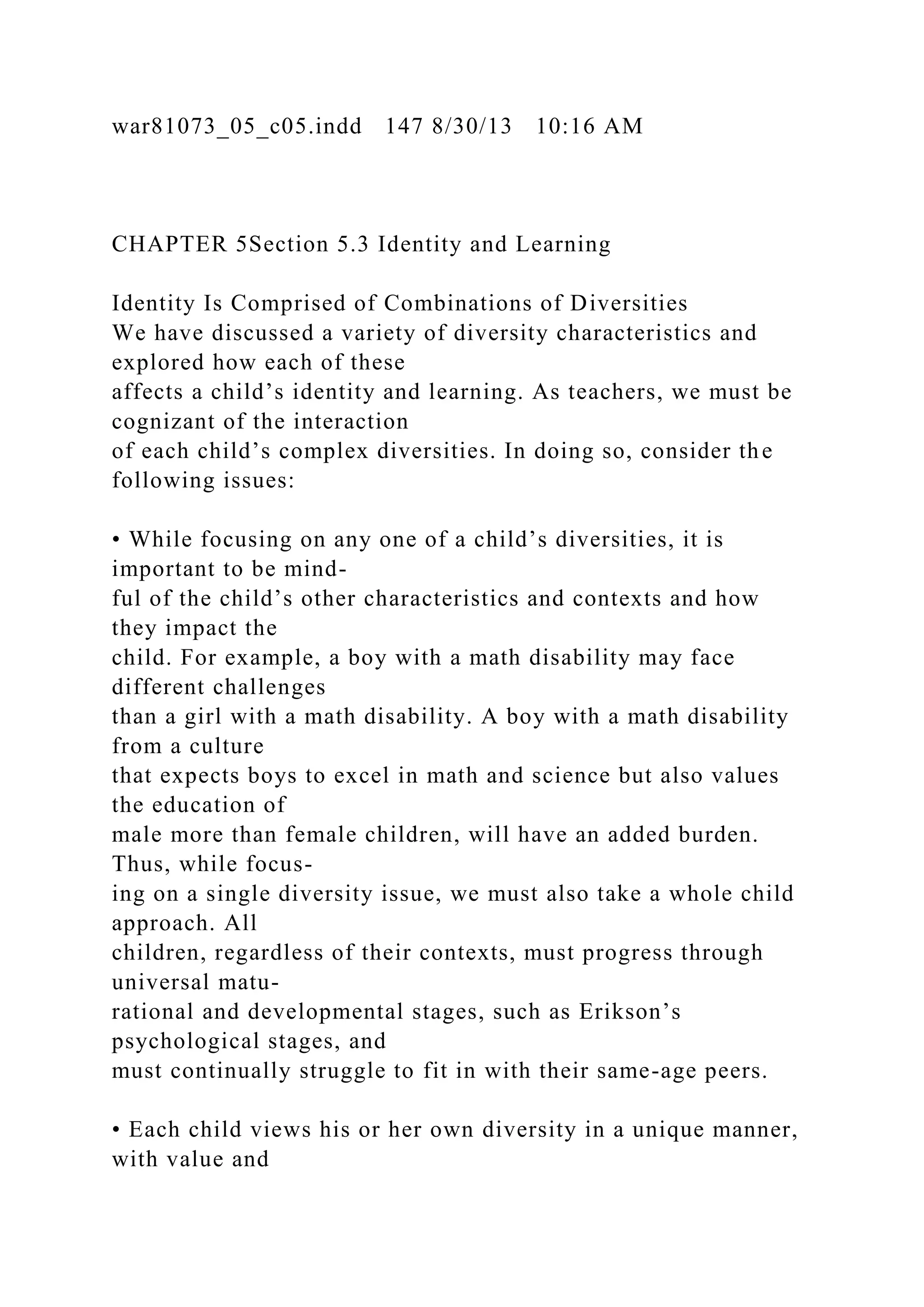 war81073_05_c05.indd 147 8/30/13 10:16 AM
CHAPTER 5Section 5.3 Identity and Learning
Identity Is Comprised of Combinations of Diversities
We have discussed a variety of diversity characteristics and
explored how each of these
affects a child’s identity and learning. As teachers, we must be
cognizant of the interaction
of each child’s complex diversities. In doing so, consider the
following issues:
• While focusing on any one of a child’s diversities, it is
important to be mind-
ful of the child’s other characteristics and contexts and how
they impact the
child. For example, a boy with a math disability may face
different challenges
than a girl with a math disability. A boy with a math disability
from a culture
that expects boys to excel in math and science but also values
the education of
male more than female children, will have an added burden.
Thus, while focus-
ing on a single diversity issue, we must also take a whole child
approach. All
children, regardless of their contexts, must progress through
universal matu-
rational and developmental stages, such as Erikson’s
psychological stages, and
must continually struggle to fit in with their same-age peers.
• Each child views his or her own diversity in a unique manner,
with value and
 