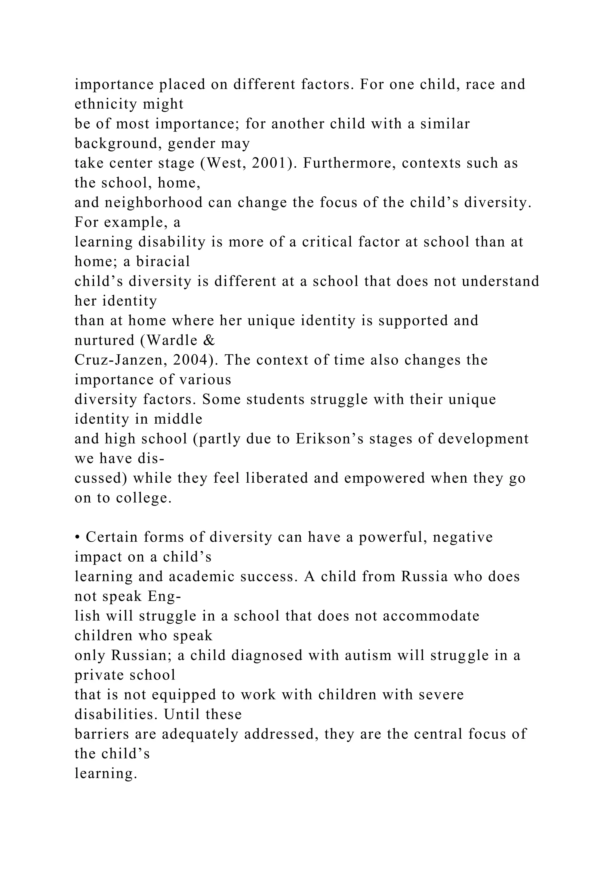 importance placed on different factors. For one child, race and
ethnicity might
be of most importance; for another child with a similar
background, gender may
take center stage (West, 2001). Furthermore, contexts such as
the school, home,
and neighborhood can change the focus of the child’s diversity.
For example, a
learning disability is more of a critical factor at school than at
home; a biracial
child’s diversity is different at a school that does not understand
her identity
than at home where her unique identity is supported and
nurtured (Wardle &
Cruz-Janzen, 2004). The context of time also changes the
importance of various
diversity factors. Some students struggle with their unique
identity in middle
and high school (partly due to Erikson’s stages of development
we have dis-
cussed) while they feel liberated and empowered when they go
on to college.
• Certain forms of diversity can have a powerful, negative
impact on a child’s
learning and academic success. A child from Russia who does
not speak Eng-
lish will struggle in a school that does not accommodate
children who speak
only Russian; a child diagnosed with autism will struggle in a
private school
that is not equipped to work with children with severe
disabilities. Until these
barriers are adequately addressed, they are the central focus of
the child’s
learning.
 