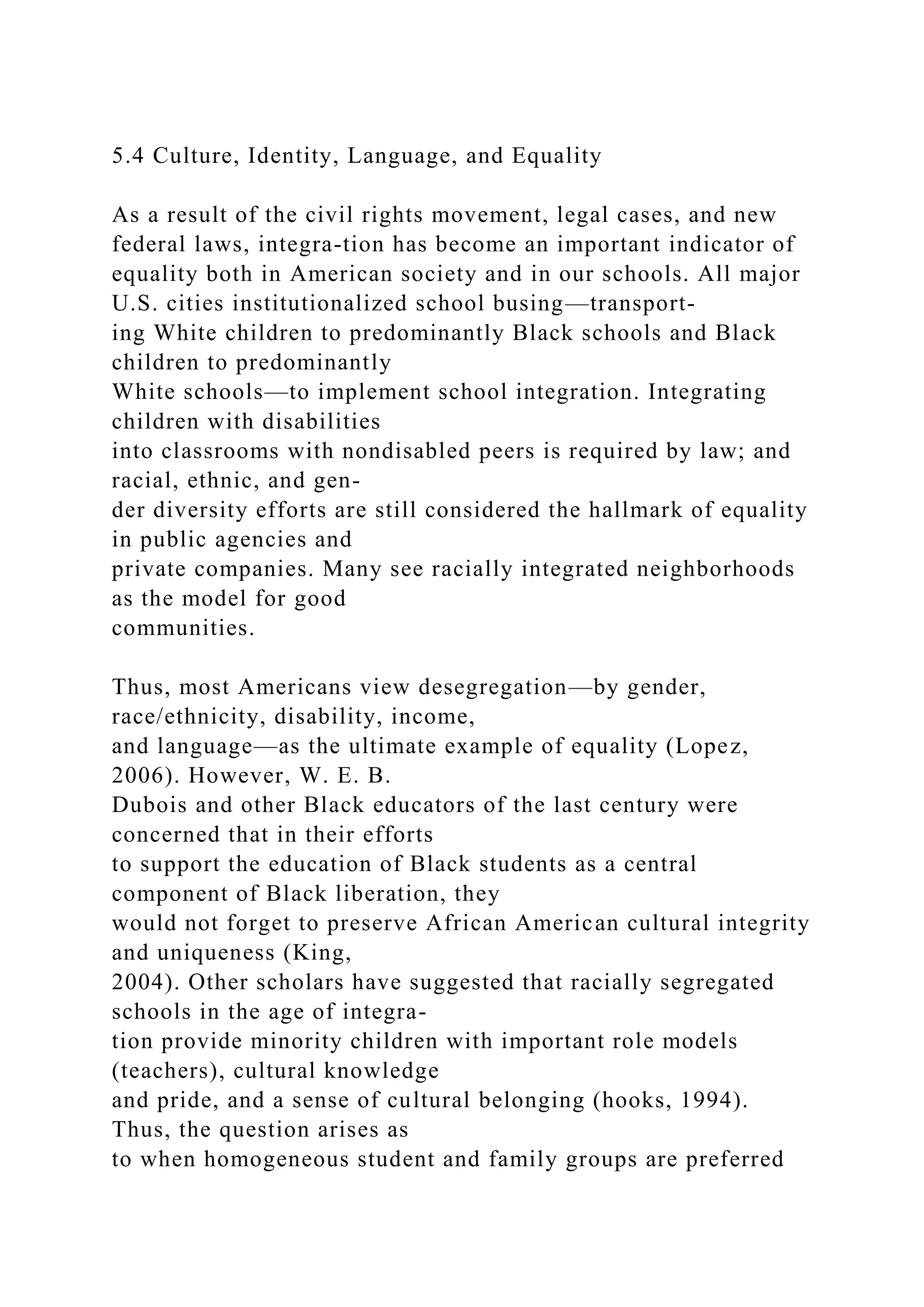 5.4 Culture, Identity, Language, and Equality
As a result of the civil rights movement, legal cases, and new
federal laws, integra-tion has become an important indicator of
equality both in American society and in our schools. All major
U.S. cities institutionalized school busing—transport-
ing White children to predominantly Black schools and Black
children to predominantly
White schools—to implement school integration. Integrating
children with disabilities
into classrooms with nondisabled peers is required by law; and
racial, ethnic, and gen-
der diversity efforts are still considered the hallmark of equality
in public agencies and
private companies. Many see racially integrated neighborhoods
as the model for good
communities.
Thus, most Americans view desegregation—by gender,
race/ethnicity, disability, income,
and language—as the ultimate example of equality (Lopez,
2006). However, W. E. B.
Dubois and other Black educators of the last century were
concerned that in their efforts
to support the education of Black students as a central
component of Black liberation, they
would not forget to preserve African American cultural integrity
and uniqueness (King,
2004). Other scholars have suggested that racially segregated
schools in the age of integra-
tion provide minority children with important role models
(teachers), cultural knowledge
and pride, and a sense of cultural belonging (hooks, 1994).
Thus, the question arises as
to when homogeneous student and family groups are preferred
 