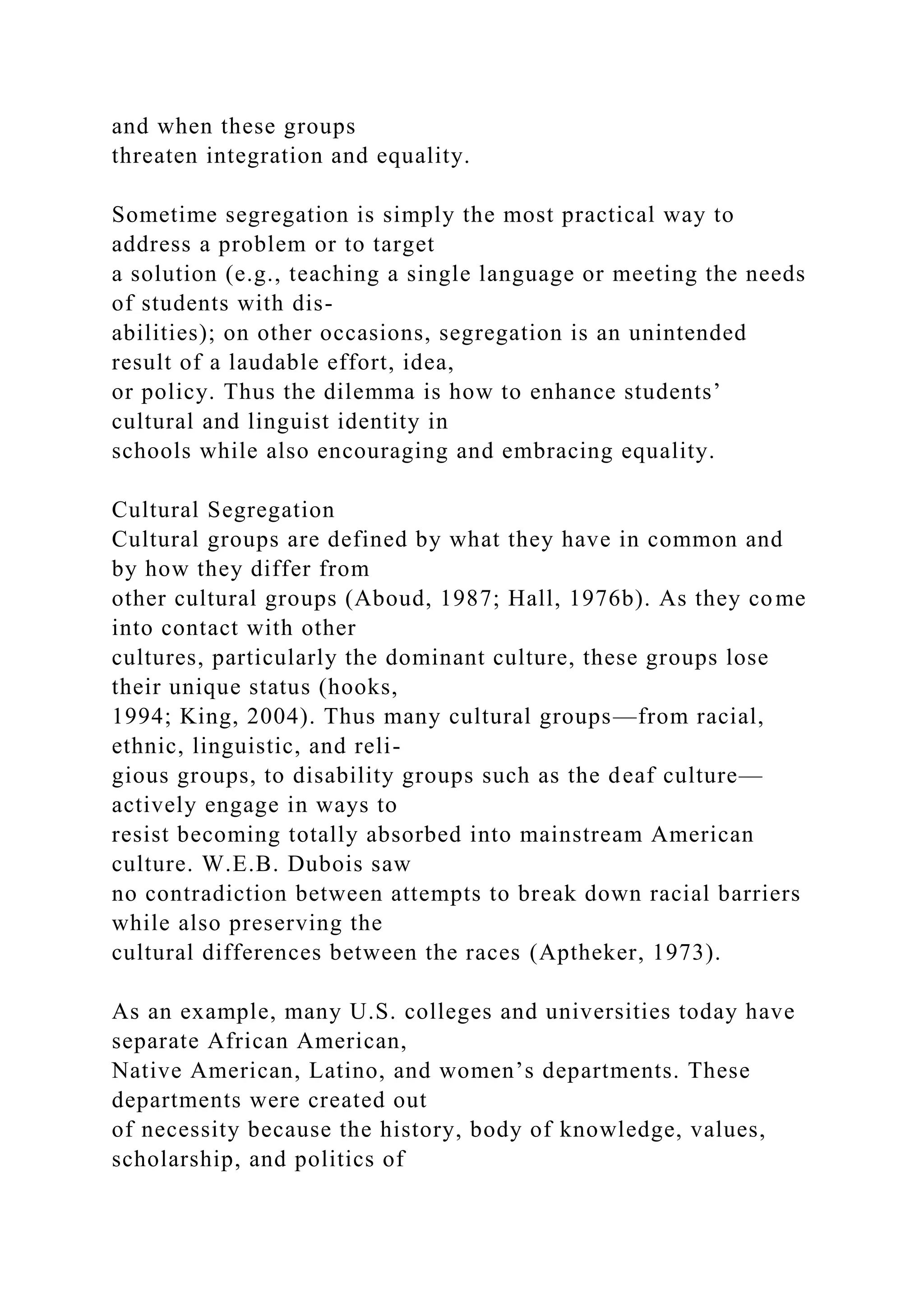 and when these groups
threaten integration and equality.
Sometime segregation is simply the most practical way to
address a problem or to target
a solution (e.g., teaching a single language or meeting the needs
of students with dis-
abilities); on other occasions, segregation is an unintended
result of a laudable effort, idea,
or policy. Thus the dilemma is how to enhance students’
cultural and linguist identity in
schools while also encouraging and embracing equality.
Cultural Segregation
Cultural groups are defined by what they have in common and
by how they differ from
other cultural groups (Aboud, 1987; Hall, 1976b). As they come
into contact with other
cultures, particularly the dominant culture, these groups lose
their unique status (hooks,
1994; King, 2004). Thus many cultural groups—from racial,
ethnic, linguistic, and reli-
gious groups, to disability groups such as the deaf culture—
actively engage in ways to
resist becoming totally absorbed into mainstream American
culture. W.E.B. Dubois saw
no contradiction between attempts to break down racial barriers
while also preserving the
cultural differences between the races (Aptheker, 1973).
As an example, many U.S. colleges and universities today have
separate African American,
Native American, Latino, and women’s departments. These
departments were created out
of necessity because the history, body of knowledge, values,
scholarship, and politics of
 